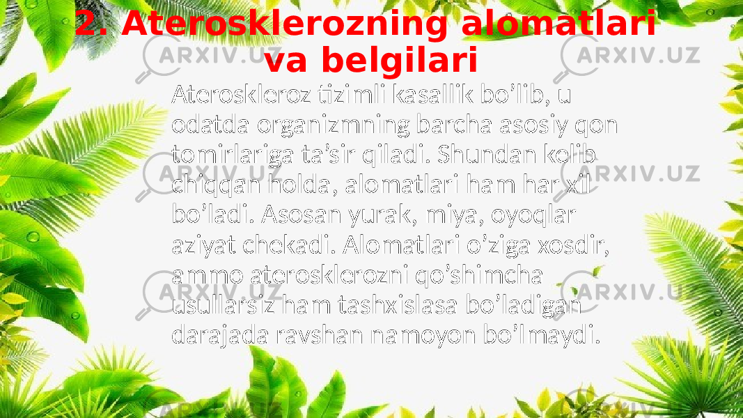 2. Aterosklerozning alomatlari va belgilari Ateroskleroz tizimli kasallik bo’lib, u odatda organizmning barcha asosiy qon tomirlariga ta’sir qiladi. Shundan kelib chiqqan holda, alomatlari ham har xil bo’ladi. Asosan yurak, miya, oyoqlar aziyat chekadi. Alomatlari o’ziga xosdir, ammo aterosklerozni qo’shimcha usullarsiz ham tashxislasa bo’ladigan darajada ravshan namoyon bo’lmaydi. 