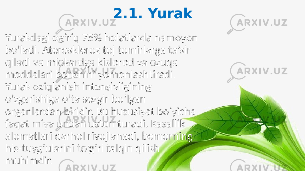 2.1. Yurak Yurakdagi og’riq 75% holatlarda namoyon bo’ladi. Ateroskleroz toj tomirlarga ta’sir qiladi va miokardga kislorod va ozuqa moddalari borishini yomonlashtiradi. Yurak oziqlanish intensivligining o’zgarishiga o’ta sezgir bo’lgan organlardan biridir. Bu hususiyat bo’yicha faqat miya undan ustun turadi. Kasallik alomatlari darhol rivojlanadi, bemorning his-tuyg’ularini to’g’ri talqin qilish muhimdir. 