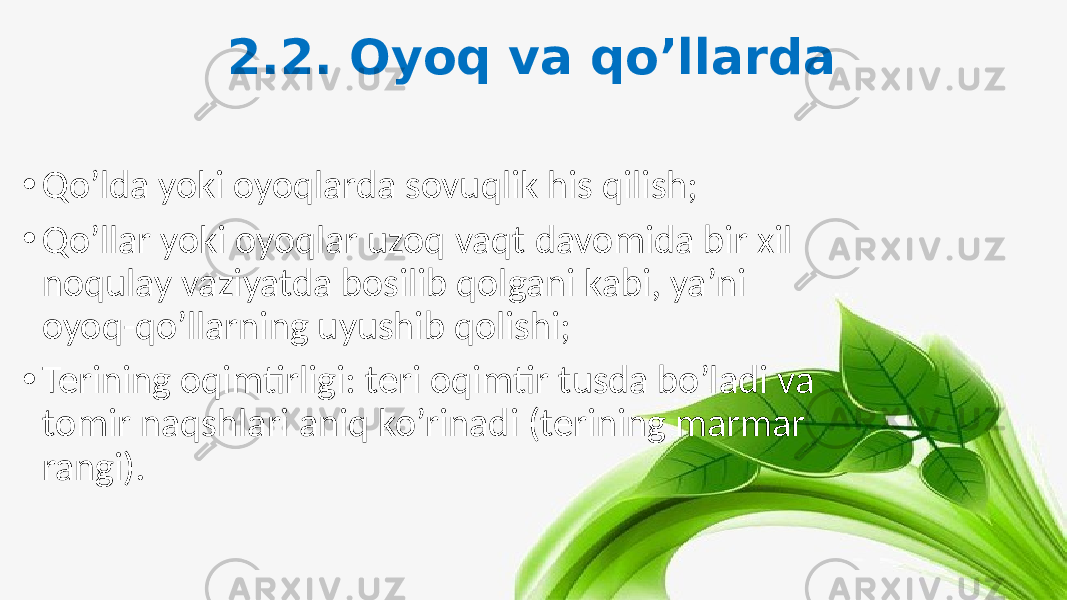 2.2. Oyoq va qo’llarda • Qo’lda yoki oyoqlarda sovuqlik his qilish; • Qo’llar yoki oyoqlar uzoq vaqt davomida bir xil noqulay vaziyatda bosilib qolgani kabi, ya’ni oyoq-qo’llarning uyushib qolishi; • Terining oqimtirligi: teri oqimtir tusda bo’ladi va tomir naqshlari aniq ko’rinadi (terining marmar rangi). 