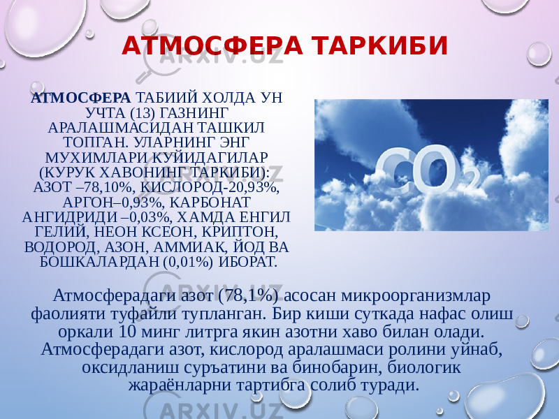 АТМОСФЕРА ТАРКИБИ АТМОСФЕРА ТАБИИЙ XОЛДА УН УЧТА (13) ГАЗНИНГ АРАЛАШМАСИДАН ТАШКИЛ ТОПГАН. УЛАРНИНГ ЭНГ МУXИМЛАРИ КУЙИДАГИЛАР (КУРУК XАВОНИНГ ТАРКИБИ): АЗОТ –78,10%, КИСЛОРОД-20,93%, АРГОН–0,93%, КАРБОНАТ АНГИДРИДИ –0,03%, XАМДА ЕНГИЛ ГЕЛИЙ, НЕОН КСЕОН, КРИПТОН, ВОДОРОД, АЗОН, АММИАК, ЙОД ВА БОШКАЛАРДАН (0,01%) ИБОРАТ. Атмосферадаги азот (78,1%) асосан микроорганизмлар фаолияти туфайли тупланган. Бир киши суткада нафас олиш оркали 10 минг литрга якин азотни xаво билан олади. Атмосферадаги азот, кислород аралашмаси ролини уйнаб, оксидланиш суръатини ва бинобарин, биологик жараёнларни тартибга солиб туради. 