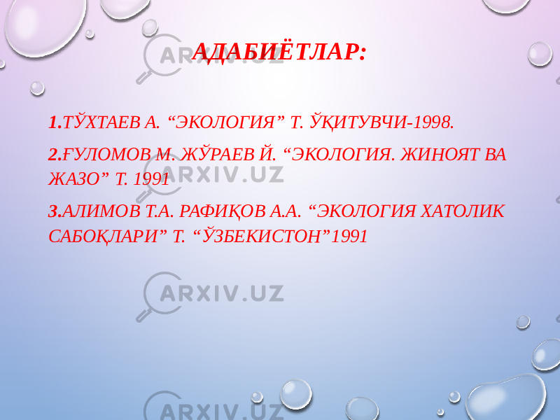 АДАБИЁТЛАР: 1. ТЎХТАЕВ А. “ЭКОЛОГИЯ” Т. ЎҚИТУВЧИ-1998. 2. ҒУЛОМОВ М. ЖЎРАЕВ Й. “ЭКОЛОГИЯ. ЖИНОЯТ ВА ЖАЗО” Т. 1991 3. АЛИМОВ Т.А. РАФИҚОВ А.А. “ЭКОЛОГИЯ ХАТОЛИК САБОҚЛАРИ” Т. “ЎЗБЕКИСТОН”1991 