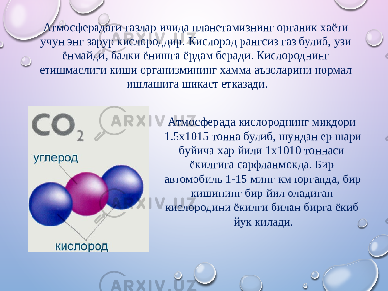 Атмосферадаги газлар ичида планетамизнинг органик xаёти учун энг зарур кислороддир. Кислород рангсиз газ булиб, узи ёнмайди, балки ёнишга ёрдам беради. Кислороднинг етишмаслиги киши организмининг xамма аъзоларини нормал ишлашига шикаст етказади. Атмосферада кислороднинг микдори 1.5x1015 тонна булиб, шундан ер шари буйича xар йили 1x1010 тоннаси ёкилгига сарфланмокда. Бир автомобиль 1-15 минг км юрганда, бир кишининг бир йил оладиган кислородини ёкилги билан бирга ёкиб йук килади. 