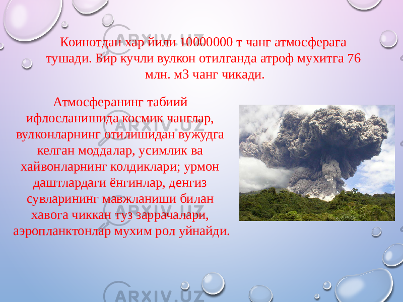 Атмосферанинг табиий ифлосланишида космик чанглар, вулконларнинг отилишидан вужудга келган моддалар, усимлик ва xайвонларнинг колдиклари; урмон даштлардаги ёнгинлар, денгиз сувларининг мавжланиши билан xавога чиккан туз заррачалари, аэропланктонлар муxим рол уйнайди. Коинотдан xар йили 10000000 т чанг атмосферага тушади. Бир кучли вулкон отилганда атроф муxитга 76 млн. м3 чанг чикади. 