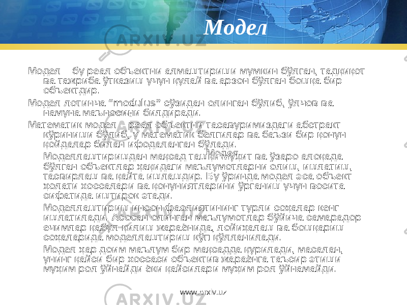 Модел Модел – бу реал объектни алмаштириши мумкин бўлган, тадқиқот ва тажриба ўтказиш учун қулай ва арзон бўлган бошқа бир объектдир. Модел лотинча “ modulus ” сўзидан олинган бўлиб, ўлчов ва намуна маъносини билдиради. Математик модел – реал объектни тасавуримиздаги абстракт кўриниши бўлиб, у математик белгилар ва баъзи бир қонун – қойдалар билан ифодаланган бўлади. Моделлаштиришдан мақсад ташқи муҳит ва ўзаро алоқада бўлган объектлар ҳақидаги маълумотларни олиш, ишлатиш, тасвирлаш ва қайта ишлашдир. Бу ўринда модел эса объект ҳолати хоссалари ва қонуниятларини ўрганиш учун восита сифатида иштирок этади. Моделлаштириш инсон фаолиятининг турли соҳалар кенг ишлатилади. Асосан олинган маълумотлар бўйича самарадор ечимлар қабул қилиш жараёнида, лойиҳалаш ва бошқариш соҳаларида моделлаштириш кўп қўлланилади. Модел ҳар доим маълум бир мақсадда қурилади, масалан, унинг қайси бир хоссаси объектив жараёнга таъсир этиши муҳим рол ўйнайди ёки қайсилари муҳим рол ўйнамайди. Модел www.arxiv.uz 