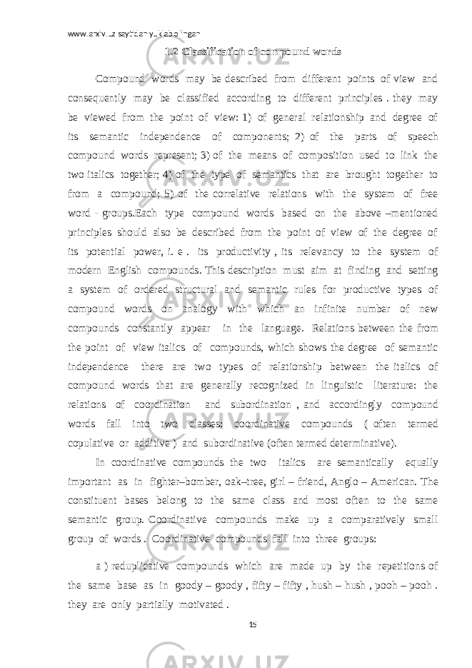 www.arxiv.uz saytidan yuklab olingan 1.2 Classification of compound words Compound words may be described from different points of view and consequently may be classified according to different principles . they may be viewed from the point of view: 1) of general relationship and degree of its semantic independence of components; 2) of the parts of speech compound words represent; 3) of the means of composition used to link the two italics together; 4) of the type of semantics that are brought together to from a compound; 5) of the correlative relations with the system of free word - groups.Each type compound words based on the above –mentioned principles should also be described from the point of view of the degree of its potential power, i. e . its productivity , its relevancy to the system of modern English compounds. This description must aim at finding and setting a system of ordered structural and semantic rules for productive types of compound words on analogy with which an infinite number of new compounds constantly appear in the language. Relations between the from the point of view italics of compounds, which shows the degree of semantic independence there are two types of relationship between the italics of compound words that are generally recognized in linguistic literature: the relations of coordination and subordination , and accordingly compound words fall into two classes: coordinative compounds ( often termed copulative or additive ) and subordinative (often termed determinative). In coordinative compounds the two italics are semantically equally important as in fighter–bomber, oak–tree, girl – friend, Anglo – American. The constituent bases belong to the same class and most often to the same semantic group. Coordinative compounds make up a comparatively small group of words . Coordinative compounds fall into three groups: a ) reduplicative compounds which are made up by the repetitions of the same base as in goody – goody , fifty – fifty , hush – hush , pooh – pooh . they are only partially motivated . 15 