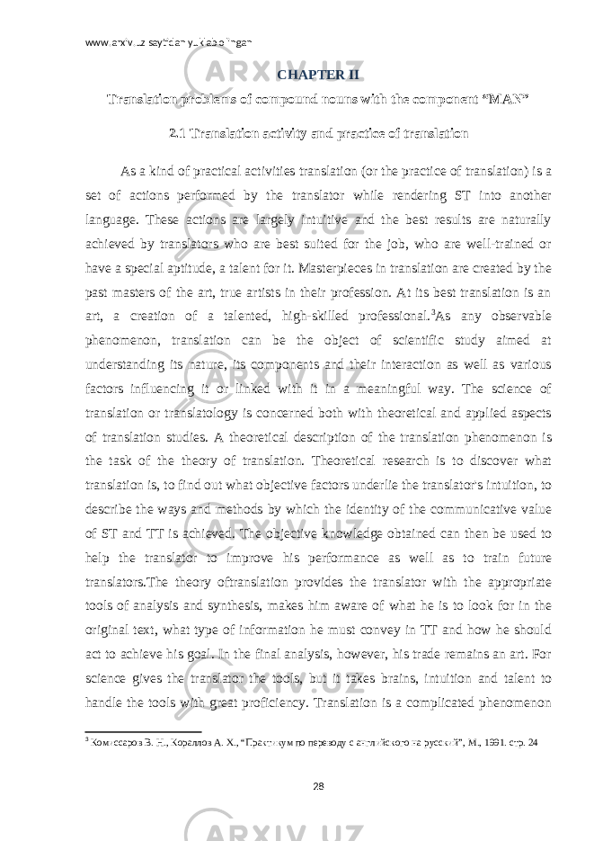 www.arxiv.uz saytidan yuklab olingan CHAPTER II Translation problems of compound nouns with the component “MAN” 2.1 Translation activity and practice of translation As a kind of practical activities translation (or the practice of translation) is a set of actions performed by the translator while rendering ST into another language. These actions are largely intuitive and the best results are naturally achieved by translators who are best suited for the job, who are well-trained or have a special aptitude, a talent for it. Masterpieces in translation are created by the past masters of the art, true artists in their profession. At its best translation is an art, a creation of a talented, high-skilled professional. 3 As any observable phenomenon, translation can be the object of scientific study aimed at understanding its nature, its components and their interaction as well as various factors influencing it or linked with it in a meaningful way. The science of translation or translatology is concerned both with theoretical and applied aspects of translation studies. A theoretical description of the translation phenomenon is the task of the theory of translation. Theoretical research is to discover what translation is, to find out what objective factors underlie the translator&#39;s intuition, to describe the ways and methods by which the identity of the communicative value of ST and TT is achieved. The objective knowledge obtained can then be used to help the translator to improve his performance as well as to train future translators.The theory oftranslation provides the translator with the appropriate tools of analysis and synthesis, makes him aware of what he is to look for in the original text, what type of information he must convey in TT and how he should act to achieve his goal. In the final analysis, however, his trade remains an art. For science gives the translator the tools, but it takes brains, intuition and talent to handle the tools with great proficiency. Translation is a complicated phenomenon 3 Комиссаров В. Н., Кораллов А. Х., “Практикум по переводу с английского н a русский”, М., 1991. стр. 24 28 