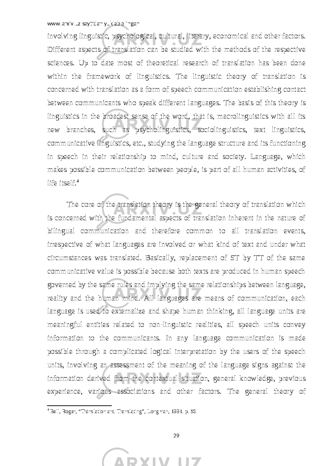 www.arxiv.uz saytidan yuklab olingan involving linguistic, psychological, cultural, literary, economical and other factors. Different aspects of translation can be studied with the methods of the respective sciences. Up to date most of theoretical research of translation has been done within the framework of linguistics. The linguistic theory of translation is concerned with translation as a form of speech communication establishing contact between communicants who speak different languages. The basis of this theory is linguistics in the broadest sense of the word, that is, macrolinguistics with all its new branches, such as psycholinguistics, sociolinguistics, text linguistics, communicative linguistics, etc., studying the language structure and its functioning in speech in their relationship to mind, culture and society. Language, which makes possible communication between people, is part of all human activities, of life itself. 4 The core of the translation theory is the general theory of translation which is concerned with the fundamental aspects of translation inherent in the nature of bilingual communication and therefore common to all translation events, irrespective of what languages are involved or what kind of text and under what circumstances was translated. Basically, replacement of ST by TT of the same communicative value is possible because both texts are produced in human speech governed by the same rules and implying the same relationships between language, reality and the human mind. All languages are means of communication, each language is used to externalize and shape human thinking, all language units are meaningful entities related to non-linguistic realities, all speech units convey information to the communicants. In any language communication is made possible through a complicated logical interpretation by the users of the speech units, involving an assessment of the meaning of the language signs against the information derived from the contextual situation, general knowledge, previous experience, various associations and other factors. The general theory of 4 Bell, Roger, “Translation and Translating”, Longman, 1991. p. 56 29 