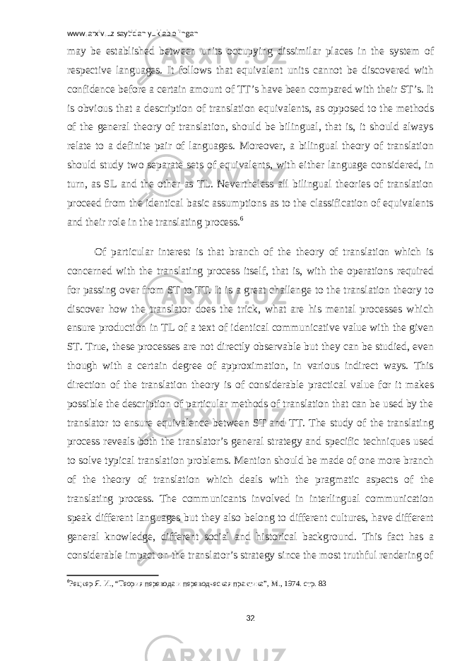 www.arxiv.uz saytidan yuklab olingan may be established between units occupying dissimilar places in the system of respective languages. It follows that equivalent units cannot be discovered with confidence before a certain amount of TT’s have been compared with their ST’s. It is obvious that a description of translation equivalents, as opposed to the methods of the general theory of translation, should be bilingual, that is, it should always relate to a definite pair of languages. Moreover, a bilingual theory of translation should study two separate sets of equivalents, with either language considered, in turn, as SL and the other as TL. Nevertheless all bilingual theories of translation proceed from the identical basic assumptions as to the classification of equivalents and their role in the translating process. 6 Of particular interest is that branch of the theory of translation which is concerned with the translating process itself, that is, with the operations required for passing over from ST to TT. It is a great challenge to the translation theory to discover how the translator does the trick, what are his mental processes which ensure production in TL of a text of identical communicative value with the given ST. True, these processes are not directly observable but they can be studied, even though with a certain degree of approximation, in various indirect ways. This direction of the translation theory is of considerable practical value for it makes possible the description of particular methods of translation that can be used by the translator to ensure equivalence between ST and TT. The study of the translating process reveals both the translator’s general strategy and specific techniques used to solve typical translation problems. Mention should be made of one more branch of the theory of translation which deals with the pragmatic aspects of the translating process. The communicants involved in interlingual communication speak different languages but they also belong to different cultures, have different general knowledge, different social and historical background. This fact has a considerable impact on the translator’s strategy since the most truthful rendering of 6 Рецкер Я. И., “Теория перевода и переводческая практика”, М., 1974. стр. 83 32 