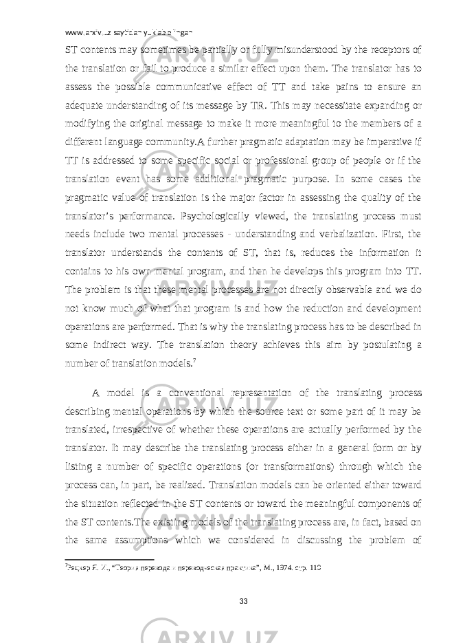 www.arxiv.uz saytidan yuklab olingan ST contents may sometimes be partially or fully misunderstood by the receptors of the translation or fail to produce a similar effect upon them. The translator has to assess the possible communicative effect of TT and take pains to ensure an adequate understanding of its message by TR. This may necessitate expanding or modifying the original message to make it more meaningful to the members of a different language community.A further pragmatic adaptation may be imperative if TT is addressed to some specific social or professional group of people or if the translation event has some additional pragmatic purpose. In some cases the pragmatic value of translation is the major factor in assessing the quality of the translator’s performance. Psychologically viewed, the translating process must needs include two mental processes - understanding and verbalization. First, the translator understands the contents of ST, that is, reduces the information it contains to his own mental program, and then he develops this program into TT. The problem is that these mental processes are not directly observable and we do not know much of what that program is and how the reduction and development operations are performed. That is why the translating process has to be described in some indirect way. The translation theory achieves this aim by postulating a number of translation models. 7 A model is a conventional representation of the translating process describing mental operations by which the source text or some part of it may be translated, irrespective of whether these operations are actually performed by the translator. It may describe the translating process either in a general form or by listing a number of specific operations (or transformations) through which the process can, in part, be realized. Translation models can be oriented either toward the situation reflected in the ST contents or toward the meaningful components of the ST contents.The existing models of the translating process are, in fact, based on the same assumptions which we considered in discussing the problem of 7 Рецкер Я. И., “Теория перевода и переводческая практика”, М., 1974. стр. 110 33 