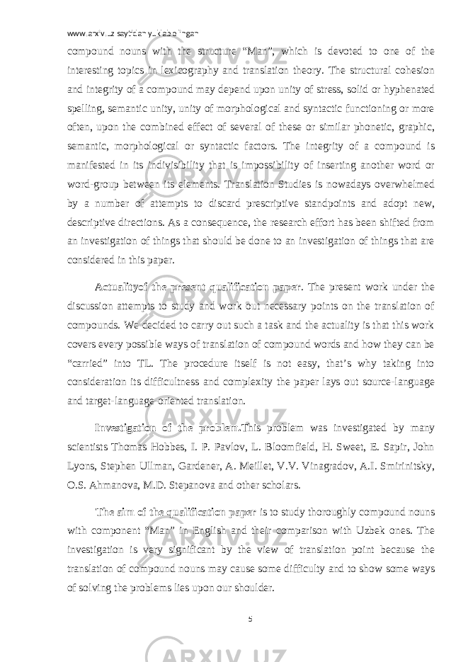 www.arxiv.uz saytidan yuklab olingan compound nouns with the structure “Man”, which is devoted to one of the interesting topics in lexicography and translation theory. The structural cohesion and integrity of a compound may depend upon unity of stress, solid or hyphenated spelling, semantic unity, unity of morphological and syntactic functioning or more often, upon the combined effect of several of these or similar phonetic, graphic, semantic, morphological or syntactic factors. The integrity of a compound is manifested in its indivisibility that is impossibility of inserting another word or word-group between its elements. Translation Studies is nowadays overwhelmed by a number of attempts to discard prescriptive standpoints and adopt new, descriptive directions. As a consequence, the research effort has been shifted from an investigation of things that should be done to an investigation of things that are considered in this paper.   Actualityof the present qualification paper . The present work under the discussion attempts to study and work out necessary points on the translation of compounds. We decided to carry out such a task and the actuality is that this work covers every possible ways of translation of compound words and how they can be “carried” into TL. The procedure itself is not easy, that’s why taking into consideration its difficultness and complexity the paper lays out source-language and target-language-oriented translation. Investigation of the problem. This problem was investigated by many scientists Thomas Hobbes, I. P. Pavlov, L. Bloomfield, H. Sweet, E. Sapir, John Lyons, Stephen Ullman, Gardener, A. Meillet, V.V. Vinagradov, A.I. Smirinitsky, O.S. Ahmanova, M.D. Stepanova and other scholars. The aim of the qualification paper is to study thoroughly compound nouns with component “Man” in English and their comparison with Uzbek ones. The investigation is very significant by the view of translation point because the translation of compound nouns may cause some difficulty and to show some ways of solving the problems lies upon our shoulder. 5 