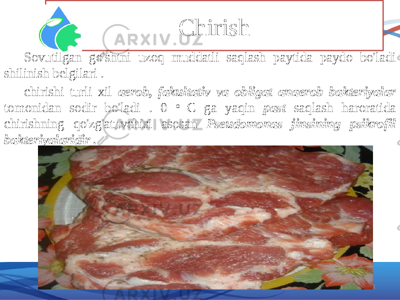 Chirish 21Sovutilgan go&#39;shtni uzoq muddatli saqlash paytida paydo bo&#39;ladi shilinish belgilari . chirishi turli xil aerob, fakultativ va obligat anaerob bakteriyalar tomonidan sodir bo&#39;ladi . 0 o C ga yaqin past saqlash haroratida chirishning qo&#39;zg&#39;atuvchisi asosan Pseudomonas jinsining psikrofil bakteriyalaridir . 