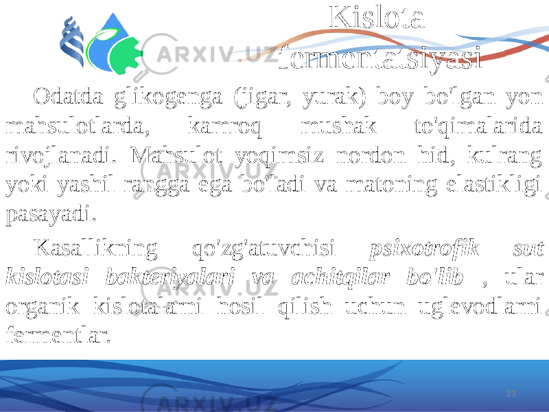 Kislota fermentatsiyasi Odatda glikogenga (jigar, yurak) boy bo&#39;lgan yon mahsulotlarda, kamroq mushak to&#39;qimalarida rivojlanadi. Mahsulot yoqimsiz nordon hid, kulrang yoki yashil rangga ega bo&#39;ladi va matoning elastikligi pasayadi. Kasallikning qo&#39;zg&#39;atuvchisi psixotrofik sut kislotasi bakteriyalari va achitqilar bo&#39;lib , ular organik kislotalarni hosil qilish uchun uglevodlarni fermentlar. 23 