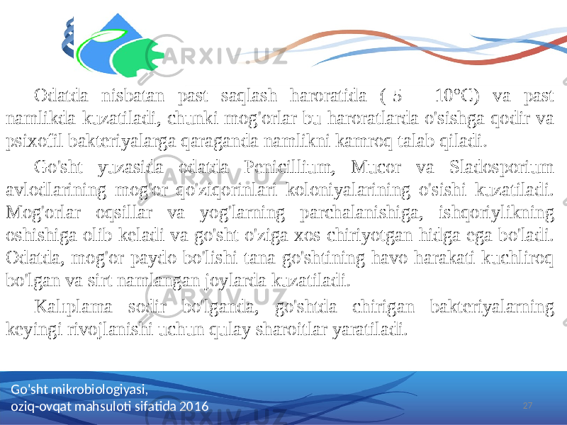 Odatda nisbatan past saqlash haroratida (-5 - 10°C) va past namlikda kuzatiladi, chunki mog&#39;orlar bu haroratlarda o&#39;sishga qodir va psixofil bakteriyalarga qaraganda namlikni kamroq talab qiladi. Go&#39;sht yuzasida odatda Penicillium, Mucor va Sladosporium avlodlarining mog&#39;or qo&#39;ziqorinlari koloniyalarining o&#39;sishi kuzatiladi. Mog&#39;orlar oqsillar va yog&#39;larning parchalanishiga, ishqoriylikning oshishiga olib keladi va go&#39;sht o&#39;ziga xos chiriyotgan hidga ega bo&#39;ladi. Odatda, mog&#39;or paydo bo&#39;lishi tana go&#39;shtining havo harakati kuchliroq bo&#39;lgan va sirt namlangan joylarda kuzatiladi. Kalıplama sodir bo&#39;lganda, go&#39;shtda chirigan bakteriyalarning keyingi rivojlanishi uchun qulay sharoitlar yaratiladi. 27Go&#39;sht mikrobiologiyasi, oziq-ovqat mahsuloti sifatida 2016 