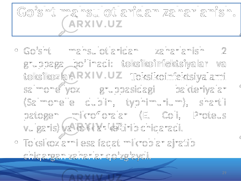 Go’sht mahsulotlaridan zaharlanish. • Go’sht mahsulotlaridan zaharlanish 2 gruppaga bo’linadi: toksikoinfektsiyalar va toksikozlar. Toksikoinfektsiyalarni salmonellyoz gruppasidagi bakteriyalar (Salmonelle dublin, typhimurium), shartli patogen mikrofloralar (E. Coli, Proteus vulgaris) va kokklar keltirib chiqaradi. • Toksikozlarni esa faqat mikroblar ajratib chiqargan zaharlar qo’zg’aydi. 29 