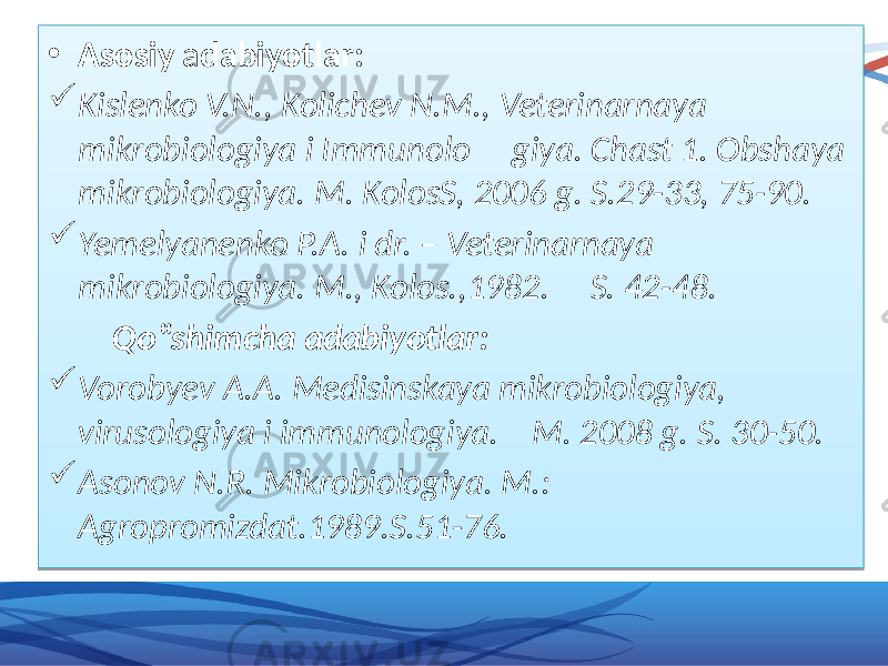 • Asosiy a dabiyotlar:  Kislenko V.N., Kolichev N.M., Veterinarnaya mikrobiologiya i Immunolo giya. Chast 1. Obshaya mikrobiologiya. M. KolosS, 2006 g. S.29-33, 75-90.  Yemelyanenko P.A. i dr. – Veterinarnaya mikrobiologiya. M., Kolos.,1982. S. 42-48. Qo‟shimcha adabiyotlar:  Vorobyev A.A. Medisinskaya mikrobiologiya, virusologiya i immunologiya. M. 2008 g. S. 30-50.  Asonov N.R. Mikrobiologiya. M.: Agropromizdat.1989.S.51-76. 01 01020302 0D 06 01 01 16 01 09 16 01 27 16 01 020304 01 0A 1002 01 2903 2918 