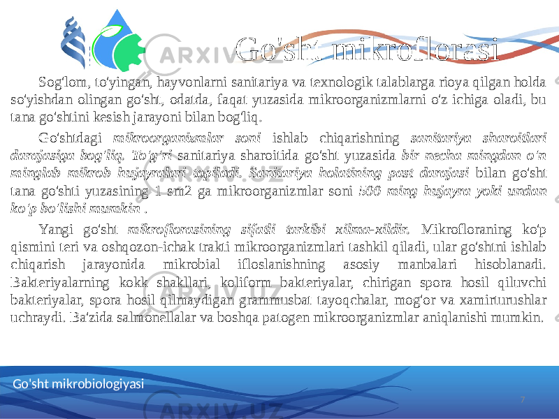 Go&#39;sht mikroflorasi Sog&#39;lom, to&#39;yingan, hayvonlarni sanitariya va texnologik talablarga rioya qilgan holda so&#39;yishdan olingan go&#39;sht, odatda, faqat yuzasida mikroorganizmlarni o&#39;z ichiga oladi, bu tana go&#39;shtini kesish jarayoni bilan bog&#39;liq. Go&#39;shtdagi mikroorganizmlar soni ishlab chiqarishning sanitariya sharoitlari darajasiga bog&#39;liq. To&#39;g&#39;ri sanitariya sharoitida go&#39;sht yuzasida bir necha mingdan o&#39;n minglab mikrob hujayralari topiladi. Sanitariya holatining past darajasi bilan go&#39;sht tana go&#39;shti yuzasining 1 sm2 ga mikroorganizmlar soni 500 ming hujayra yoki undan ko&#39;p bo&#39;lishi mumkin . Yangi go&#39;sht mikroflorasining sifatli tarkibi xilma-xildir. Mikrofloraning ko&#39;p qismini teri va oshqozon-ichak trakti mikroorganizmlari tashkil qiladi, ular go&#39;shtni ishlab chiqarish jarayonida mikrobial ifloslanishning asosiy manbalari hisoblanadi. Bakteriyalarning kokk shakllari, koliform bakteriyalar, chirigan spora hosil qiluvchi bakteriyalar, spora hosil qilmaydigan grammusbat tayoqchalar, mog&#39;or va xamirturushlar uchraydi. Ba&#39;zida salmonellalar va boshqa patogen mikroorganizmlar aniqlanishi mumkin. 7Go&#39;sht mikrobiologiyasi 