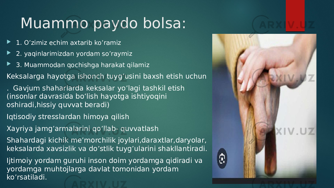 Muammo paydo bolsa:  1. O’zimiz echim axtarib ko’ramiz  2. yaqinlarimizdan yordam so’raymiz  3. Muammodan qochishga harakat qilamiz Keksalarga hayotga ishonch tuyg’usini baxsh etish uchun . Gavjum shaharlarda keksalar yo’lagi tashkil etish (insonlar davrasida bo’lish hayotga ishtiyoqini oshiradi,hissiy quvvat beradi) Iqtisodiy stresslardan himoya qilish Xayriya jamg’armalarini qo’llab- quvvatlash Shahardagi kichik me’morchilik joylari,daraxtlar,daryolar, keksalarda xavsizlik va do’stlik tuyg’ularini shakllantiradi. Ijtimoiy yordam guruhi inson doim yordamga qidiradi va yordamga muhtojlarga davlat tomonidan yordam ko’rsatiladi. 