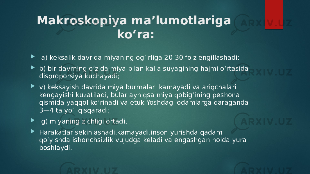 Makroskopiya ma’lumotlariga ko‘ra:  a) keksalik davrida miyaning og‘irliga 20-30 foiz engillashadi:  b) bir davrning o‘zida miya bilan kalla suyagining hajmi o‘rtasida disproporsiya kuchayadi;  v) keksayish davrida miya burmalari kamayadi va ariqchalari kengayishi kuzatiladi, bular ayniqsa miya qobig‘ining peshona qismida yaqqol ko‘rinadi va etuk Yoshdagi odamlarga qaraganda 3—4 ta yo‘l qisqaradi;  g) miyaning zichligi ortadi.  Harakatlar sekinlashadi,kamayadi,inson yurishda qadam qo’yishda ishonchsizlik vujudga keladi va engashgan holda yura boshlaydi. 