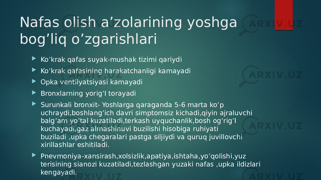 Nafas olish a’zolarining yoshga bog’liq o’zgarishlari  Ko’krak qafas suyak-mushak tizimi qariydi  Ko’krak qafasining harakatchanligi kamayadi  Opka ventilyatsiyasi kamayadi  Bronxlarning yorig’I torayadi  Surunkali bronxit- Yoshlarga qaraganda 5-6 marta ko’p uchraydi,boshlang’ich davri simptomsiz kichadi,qiyin ajraluvchi balg’am yo’tal kuzatiladi,terkash uyquchanlik,bosh og’rig’I kuchayadi,gaz almashinuvi buzilishi hisobiga ruhiyati buziladi ,upka chegaralari pastga siljiydi va quruq juvillovchi xirillashlar eshitiladi.  Pnevmoniya-xansirash,xolsizlik,apatiya,ishtaha,yo’qolishi,yuz terisining sianozi kuzatiladi,tezlashgan yuzaki nafas ,upka ildizlari kengayadi. 