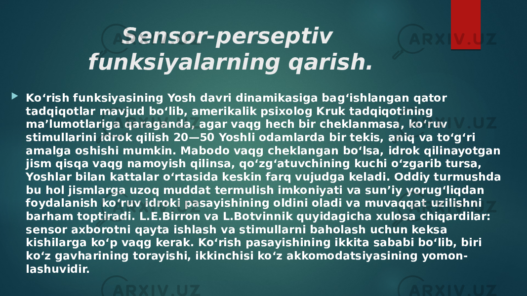 Sensor-perseptiv funksiyalarning qarish.  Ko‘rish funksiyasining Yosh davri dinamikasiga bag‘ishlangan qator tadqiqotlar mavjud bo‘lib, amerikalik psixolog Kruk tadqiqotining ma’lumotlariga qaraganda, agar vaqg hech bir cheklanmasa, ko‘ruv stimullarini idrok qilish 20—50 Yoshli odamlarda bir tekis, aniq va to‘g‘ri amalga oshishi mumkin. Mabodo vaqg cheklangan bo‘lsa, idrok qilinayotgan jism qisqa vaqg namoyish qilinsa, qo‘zg‘atuvchining kuchi o‘zgarib tursa, Yoshlar bilan kattalar o‘rtasida keskin farq vujudga keladi. Oddiy turmushda bu hol jismlarga uzoq muddat termulish imkoniyati va sun’iy yorug‘liqdan foydalanish ko‘ruv idroki pasayishining oldini oladi va muvaqqat uzilishni barham toptiradi. L.E.Birron va L.Botvinnik quyidagicha xulosa chiqardilar: sensor axborotni qayta ishlash va stimullarni baholash uchun keksa kishilarga ko‘p vaqg kerak. Ko‘rish pasayishining ikkita sababi bo‘lib, biri ko‘z gavharining torayishi, ikkinchisi ko‘z akkomodatsiyasining yomon- lashuvidir. 