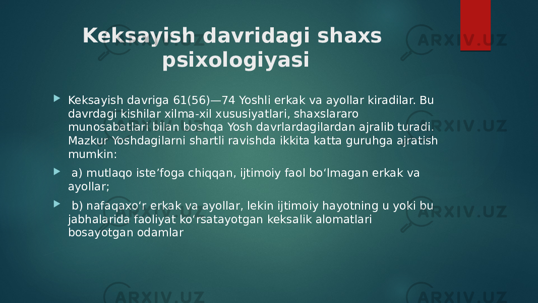 Keksayish davridagi shaxs psixologiyasi  Keksayish davriga 61(56)—74 Yoshli erkak va ayollar kiradilar. Bu davrdagi kishilar xilma-xil xususiyatlari, shaxslararo munosabatlari bilan boshqa Yosh davrlardagilardan ajralib turadi. Mazkur Yoshdagilarni shartli ravishda ikkita katta guruhga ajratish mumkin:  a) mutlaqo iste’foga chiqqan, ijtimoiy faol bo‘lmagan erkak va ayollar;  b) nafaqaxo‘r erkak va ayollar, lekin ijtimoiy hayotning u yoki bu jabhalarida faoliyat ko‘rsatayotgan keksalik alomatlari bosayotgan odamlar 