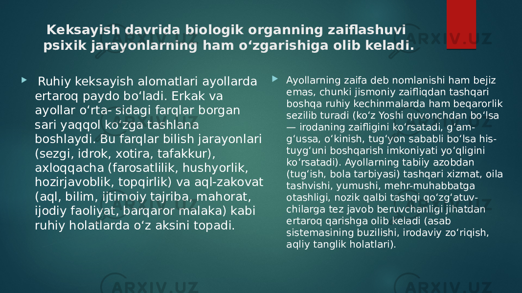 Keksayish davrida biologik organning zaiflashuvi psixik jarayonlarning ham o‘zgarishiga olib keladi.  Ruhiy keksayish alomatlari ayollarda ertaroq paydo bo‘ladi. Erkak va ayollar o‘rta- sidagi farqlar borgan sari yaqqol ko‘zga tashlana boshlaydi. Bu farqlar bilish jarayonlari (sezgi, idrok, xotira, tafakkur), axloqqacha (farosatlilik, hushyorlik, hozirjavoblik, topqirlik) va aql-zakovat (aql, bilim, ijtimoiy tajriba, mahorat, ijodiy faoliyat, barqaror malaka) kabi ruhiy holatlarda o‘z aksini topadi.  Ayollarning zaifa deb nomlanishi ham bejiz emas, chunki jismoniy zaifliqdan tashqari boshqa ruhiy kechinmalarda ham beqarorlik sezilib turadi (ko‘z Yoshi quvonchdan bo‘lsa — irodaning zaifligini ko‘rsatadi, g‘am- g‘ussa, o‘kinish, tug‘yon sababli bo‘lsa his- tuyg‘uni boshqarish imkoniyati yo‘qligini ko‘rsatadi). Ayollarning tabiiy azobdan (tug‘ish, bola tarbiyasi) tashqari xizmat, oila tashvishi, yumushi, mehr-muhabbatga otashligi, nozik qalbi tashqi qo‘zg‘atuv- chilarga tez javob beruvchanligi jihatdan ertaroq qarishga olib keladi (asab sistemasining buzilishi, irodaviy zo‘riqish, aqliy tanglik holatlari). 