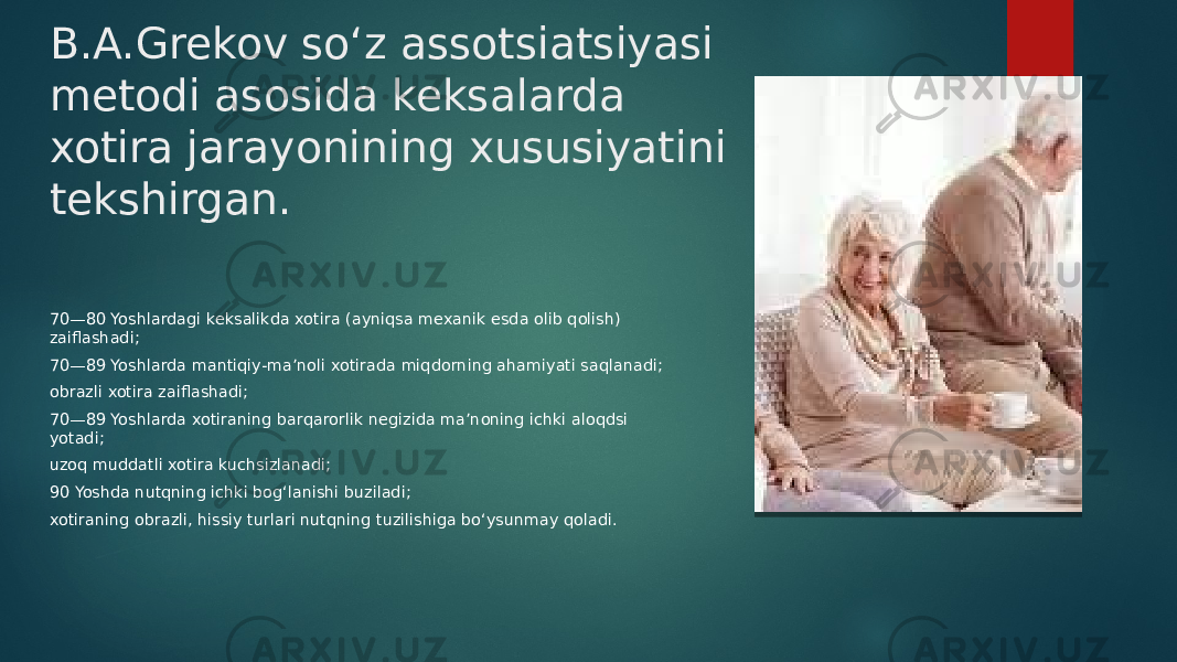 B.A.Grekov so‘z assotsiatsiyasi metodi asosida keksalarda xotira jarayonining xususiyatini tekshirgan. 70—80 Yoshlardagi keksalikda xotira (ayniqsa mexanik esda olib qolish) zaiflashadi; 70—89 Yoshlarda mantiqiy-ma’noli xotirada miqdorning ahamiyati saqlanadi; obrazli xotira zaiflashadi; 70—89 Yoshlarda xotiraning barqarorlik negizida ma’noning ichki aloqdsi yotadi; uzoq muddatli xotira kuchsizlanadi; 90 Yoshda nutqning ichki bog‘lanishi buziladi; xotiraning obrazli, hissiy turlari nutqning tuzilishiga bo‘ysunmay qoladi. 