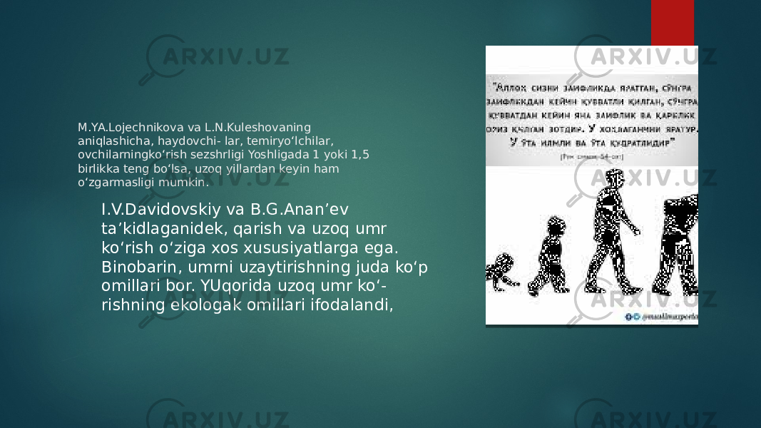 M.YA.Lojechnikova va L.N.Kuleshovaning aniqlashicha, haydovchi- lar, temiryo‘lchilar, ovchilarningko‘rish sezshrligi Yoshligada 1 yoki 1,5 birlikka teng bo‘lsa, uzoq yillardan keyin ham o‘zgarmasligi mumkin. I.V.Davidovskiy va B.G.Anan’ev ta’kidlaganidek, qarish va uzoq umr ko‘rish o‘ziga xos xususiyatlarga ega. Binobarin, umrni uzaytirishning juda ko‘p omillari bor. YUqorida uzoq umr ko‘- rishning ekologak omillari ifodalandi, 