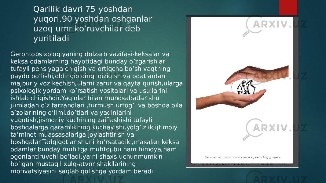 Qarilik davri 75 yoshdan yuqori.90 yoshdan oshganlar uzoq umr ko’ruvchilar deb yuritiladi Gerontopsixologiyaning dolzarb vazifasi-keksalar va keksa odamlarning hayotidagi bunday o’zgarishlar tufayli pensiyaga chiqish va ortiqcha bo’sh vaqtning paydo bo’lishi,oldingioldingi qiziqish va odatlardan majburiy voz kechish,ularni zarur va qayta qurish,ularga psixologik yordam ko’rsatish vositalari va usullarini ishlab chiqishdir.Yaqinlar bilan munosabatlar shu jumladan o’z farzandlari ,turmush urtog’I va boshqa oila a’zolarining o’limi,do’tlari va yaqinlarini yuqotish,jismoniy kuchining zaiflashishi tufayli boshqalarga qaramlikning,kuchayishi,yolg’izlik,ijtimoiy ta’minot muassasalariga joylashtirish va boshqalar.Tadqiqotlar shuni ko’rsatadiki,masalan keksa odamlar bunday muhitga muhtoj,bu ham himoya,ham ogonlantiruvchi bo’ladi,ya’ni shaxs uchunmumkin bo’lgan mustaqil xulq-atvor shakllarining motivatsiyasini saqlab qolishga yordam beradi. 