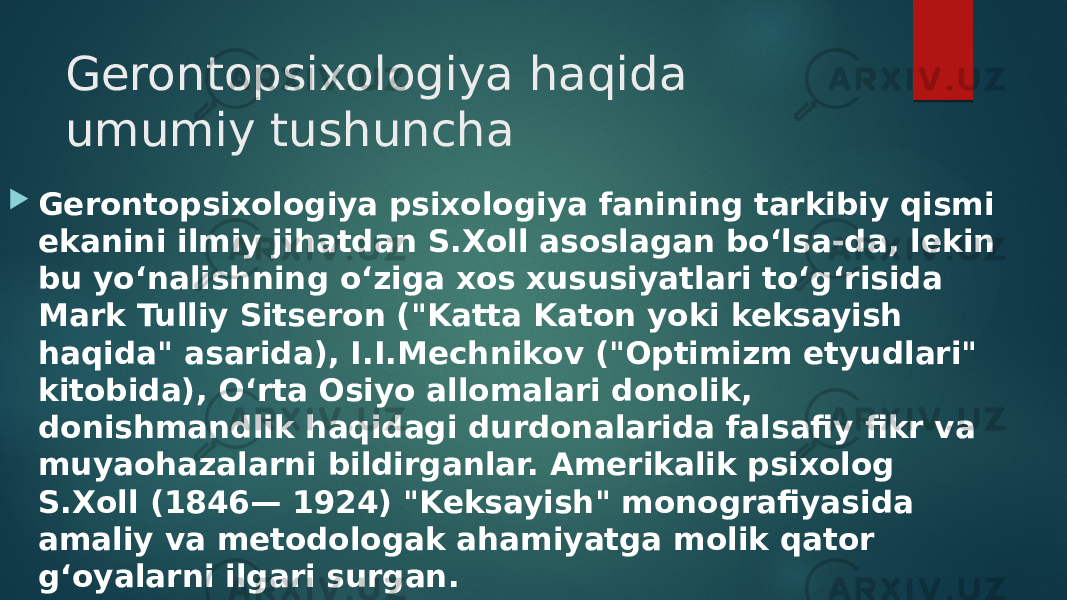 Gerontopsixologiya haqida umumiy tushuncha  Gerontopsixologiya psixologiya fanining tarkibiy qismi ekanini ilmiy jihatdan S.Xoll asoslagan bo‘lsa-da, lekin bu yo‘nalishning o‘ziga xos xususiyatlari to‘g‘risida Mark Tulliy Sitseron (&#34;Katta Katon yoki keksayish haqida&#34; asarida), I.I.Mechnikov (&#34;Optimizm etyudlari&#34; kitobida), O‘rta Osiyo allomalari donolik, donishmandlik haqidagi durdonalarida falsafiy fikr va muyaohazalarni bildirganlar. Amerikalik psixolog S.Xoll (1846— 1924) &#34;Keksayish&#34; monografiyasida amaliy va metodologak ahamiyatga molik qator g‘oyalarni ilgari surgan. 