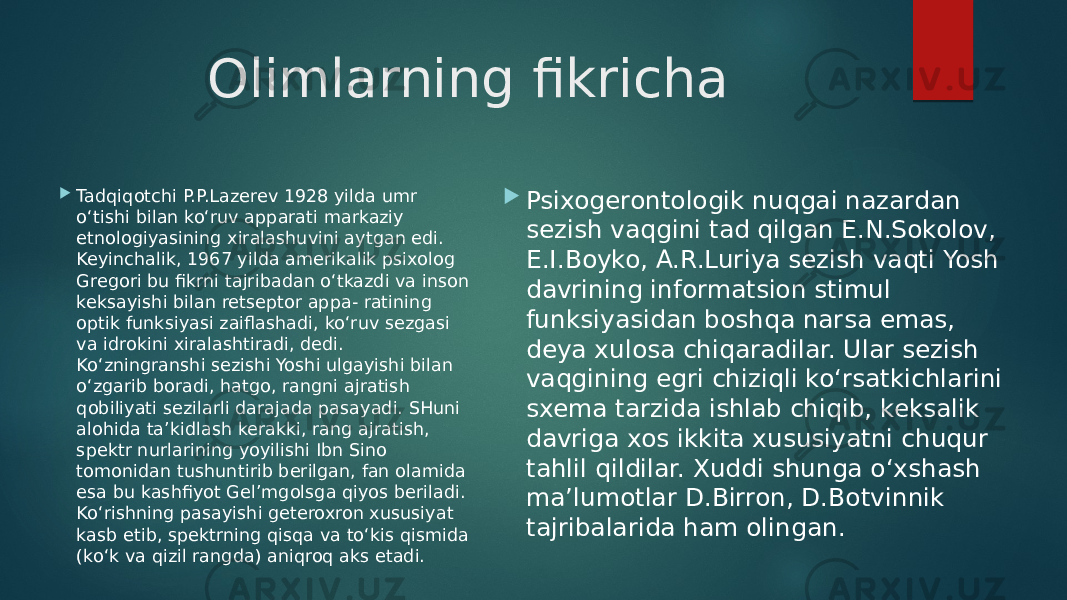 Olimlarning fikricha  Tadqiqotchi P.P.Lazerev 1928 yilda umr o‘tishi bilan ko‘ruv apparati markaziy etnologiyasining xiralashuvini aytgan edi. Keyinchalik, 1967 yilda amerikalik psixolog Gregori bu fikrni tajribadan o‘tkazdi va inson keksayishi bilan retseptor appa- ratining optik funksiyasi zaiflashadi, ko‘ruv sezgasi va idrokini xiralashtiradi, dedi. Ko‘zningranshi sezishi Yoshi ulgayishi bilan o‘zgarib boradi, hatgo, rangni ajratish qobiliyati sezilarli darajada pasayadi. SHuni alohida ta’kidlash kerakki, rang ajratish, spektr nurlarining yoyilishi Ibn Sino tomonidan tushuntirib berilgan, fan olamida esa bu kashfiyot Gel’mgolsga qiyos beriladi. Ko‘rishning pasayishi geteroxron xususiyat kasb etib, spektrning qisqa va to‘kis qismida (ko‘k va qizil rangda) aniqroq aks etadi.  Psixogerontologik nuqgai nazardan sezish vaqgini tad qilgan E.N.Sokolov, E.I.Boyko, A.R.Luriya sezish vaqti Yosh davrining informatsion stimul funksiyasidan boshqa narsa emas, deya xulosa chiqaradilar. Ular sezish vaqgining egri chiziqli ko‘rsatkichlarini sxema tarzida ishlab chiqib, keksalik davriga xos ikkita xususiyatni chuqur tahlil qildilar. Xuddi shunga o‘xshash ma’lumotlar D.Birron, D.Botvinnik tajribalarida ham olingan. 