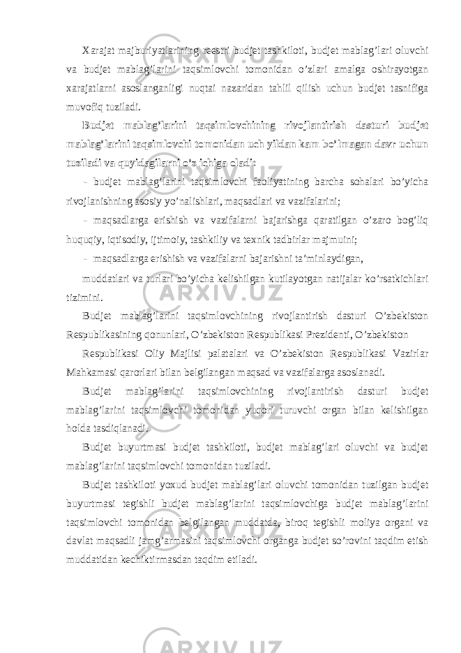 Xarajat majburiyatlarining reestri budjet tashkiloti, budjet mablag’lari oluvchi va budjet mablag’larini taqsimlovchi tomonidan o’zlari amalga oshirayotgan xarajatlarni asoslanganligi nuqtai nazaridan tahlil qilish uchun budjet tasnifiga muvofiq tuziladi. Budjet mablag’larini taqsimlovchining rivojlantirish dasturi budjet mablag’larini taqsimlovchi tomonidan uch yildan kam bo’lmagan davr uchun tuziladi va quyidagilarni o’z ichiga oladi: - budjet mablag’larini taqsimlovchi faoliyatining barcha sohalari bo’yicha rivojlanishning asosiy yo’nalishlari, maqsadlari va vazifalarini; - maqsadlarga erishish va vazifalarni bajarishga qaratilgan o’zaro bog’liq huquqiy, iqtisodiy, ijtimoiy, tashkiliy va texnik tadbirlar majmuini; - maqsadlarga erishish va vazifalarni bajarishni ta’minlaydigan, muddatlari va turlari bo’yicha kelishilgan kutilayotgan natijalar ko’rsatkichlari tizimini. Budjet mablag’larini taqsimlovchining rivojlantirish dasturi O’zbekiston Respublikasining qonunlari, O’zbekiston Respublikasi Prezidenti, O’zbekiston Respublikasi Oliy Majlisi palatalari va O’zbekiston Respublikasi Vazirlar Mahkamasi qarorlari bilan belgilangan maqsad va vazifalarga asoslanadi. Budjet mablag’larini taqsimlovchining rivojlantirish dasturi budjet mablag’larini taqsimlovchi tomonidan yuqori turuvchi organ bilan kelishilgan holda tasdiqlanadi. Budjet buyurtmasi budjet tashkiloti, budjet mablag’lari oluvchi va budjet mablag’larini taqsimlovchi tomonidan tuziladi. Budjet tashkiloti yoxud budjet mablag’lari oluvchi tomonidan tuzilgan budjet buyurtmasi tegishli budjet mablag’larini taqsimlovchiga budjet mablag’larini taqsimlovchi tomonidan belgilangan muddatda, biroq tegishli moliya organi va davlat maqsadli jamg’armasini taqsimlovchi organga budjet so’rovini taqdim etish muddatidan kechiktirmasdan taqdim etiladi. 