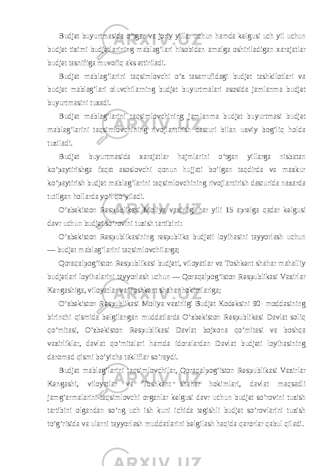 Budjet buyurtmasida o’tgan va joriy yillar uchun hamda kelgusi uch yil uchun budjet tizimi budjetlarining mablag’lari hisobidan amalga oshiriladigan xarajatlar budjet tasnifiga muvofiq aks ettiriladi. Budjet mablag’larini taqsimlovchi o’z tasarrufidagi budjet tashkilotlari va budjet mablag’lari oluvchilarning budjet buyurtmalari asosida jamlanma budjet buyurtmasini tuzadi. Budjet mablag’larini taqsimlovchining jamlanma budjet buyurtmasi budjet mablag’larini taqsimlovchining rivojlantirish dasturi bilan uzviy bog’liq holda tuziladi. Budjet buyurtmasida xarajatlar hajmlarini o’tgan yillarga nisbatan ko’paytirishga faqat asoslovchi qonun hujjati bo’lgan taqdirda va mazkur ko’paytirish budjet mablag’larini taqsimlovchining rivojlantirish dasturida nazarda tutilgan hollarda yo’l qo’yiladi. O’zbekiston Respublikasi Moliya vazirligi har yili 15 aprelga qadar kelgusi davr uchun budjet so’rovini tuzish tartibini: O’zbekiston Respublikasining respublika budjeti loyihasini tayyorlash uchun — budjet mablag’larini taqsimlovchilarga; Qoraqalpog’iston Respublikasi budjeti, viloyatlar va Toshkent shahar mahalliy budjetlari loyihalarini tayyorlash uchun — Qoraqalpog’iston Respublikasi Vazirlar Kengashiga, viloyatlar va Toshkent shahar hokimlariga; O’zbekiston Respublikasi Moliya vazirligi Budjet Kodeksini 90- moddasining birinchi qismida belgilangan muddatlarda O’zbekiston Respublikasi Davlat soliq qo’mitasi, O’zbekiston Respublikasi Davlat bojxona qo’mitasi va boshqa vazirliklar, davlat qo’mitalari hamda idoralardan Davlat budjeti loyihasining daromad qismi bo’yicha takliflar so’raydi. Budjet mablag’larini taqsimlovchilar, Qoraqalpog’iston Respublikasi Vazirlar Kengashi, viloyatlar va Toshkent shahar hokimlari, davlat maqsadli jamg’armalarini taqsimlovchi organlar kelgusi davr uchun budjet so’rovini tuzish tartibini olgandan so’ng uch ish kuni ichida tegishli budjet so’rovlarini tuzish to’g’risida va ularni tayyorlash muddatlarini belgilash haqida qarorlar qabul qiladi. 