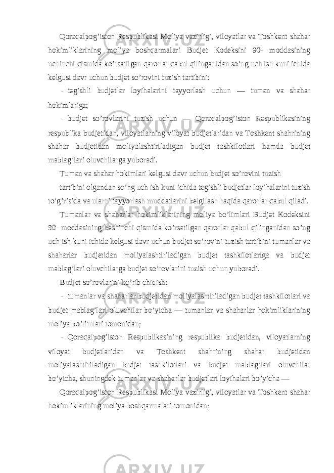 Qoraqalpog’iston Respublikasi Moliya vazirligi, viloyatlar va Toshkent shahar hokimliklarining moliya boshqarmalari Budjet Kodeksini 90- moddasining uchinchi qismida ko’rsatilgan qarorlar qabul qilinganidan so’ng uch ish kuni ichida kelgusi davr uchun budjet so’rovini tuzish tartibini: - tegishli budjetlar loyihalarini tayyorlash uchun — tuman va shahar hokimlariga; - budjet so’rovlarini tuzish uchun — Qoraqalpog’iston Respublikasining respublika budjetidan, viloyatlarning viloyat budjetlaridan va Toshkent shahrining shahar budjetidan moliyalashtiriladigan budjet tashkilotlari hamda budjet mablag’lari oluvchilarga yuboradi. Tuman va shahar hokimlari kelgusi davr uchun budjet so’rovini tuzish tartibini olgandan so’ng uch ish kuni ichida tegishli budjetlar loyihalarini tuzish to’g’risida va ularni tayyorlash muddatlarini belgilash haqida qarorlar qabul qiladi. Tumanlar va shaharlar hokimliklarining moliya bo’limlari Budjet Kodeksini 90- moddasining beshinchi qismida ko’rsatilgan qarorlar qabul qilinganidan so’ng uch ish kuni ichida kelgusi davr uchun budjet so’rovini tuzish tartibini tumanlar va shaharlar budjetidan moliyalashtiriladigan budjet tashkilotlariga va budjet mablag’lari oluvchilarga budjet so’rovlarini tuzish uchun yuboradi. Budjet so’rovlarini ko’rib chiqish: - tumanlar va shaharlar budjetidan moliyalashtiriladigan budjet tashkilotlari va budjet mablag’lari oluvchilar bo’yicha — tumanlar va shaharlar hokimliklarining moliya bo’limlari tomonidan; - Qoraqalpog’iston Respublikasining respublika budjetidan, viloyatlarning viloyat budjetlaridan va Toshkent shahrining shahar budjetidan moliyalashtiriladigan budjet tashkilotlari va budjet mablag’lari oluvchilar bo’yicha, shuningdek tumanlar va shaharlar budjetlari loyihalari bo’yicha — Qoraqalpog’iston Respublikasi Moliya vazirligi, viloyatlar va Toshkent shahar hokimliklarining moliya boshqarmalari tomonidan; 