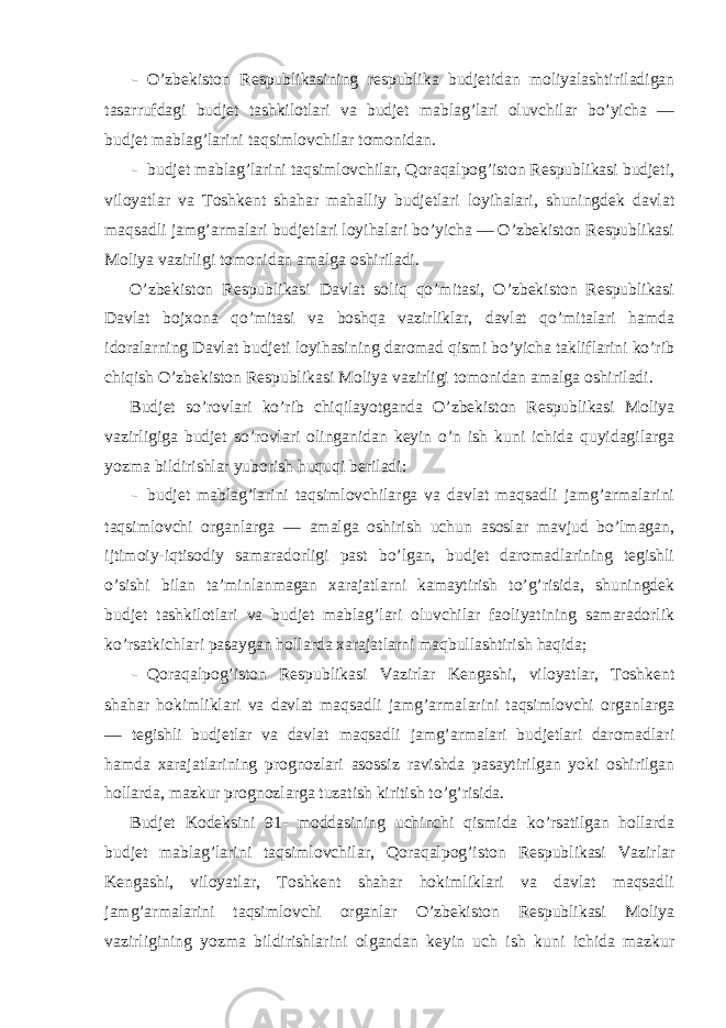 - O’zbekiston Respublikasining respublika budjetidan moliyalashtiriladigan tasarrufdagi budjet tashkilotlari va budjet mablag’lari oluvchilar bo’yicha — budjet mablag’larini taqsimlovchilar tomonidan. - budjet mablag’larini taqsimlovchilar, Qoraqalpog’iston Respublikasi budjeti, viloyatlar va Toshkent shahar mahalliy budjetlari loyihalari, shuningdek davlat maqsadli jamg’armalari budjetlari loyihalari bo’yicha — O’zbekiston Respublikasi Moliya vazirligi tomonidan amalga oshiriladi. O’zbekiston Respublikasi Davlat soliq qo’mitasi, O’zbekiston Respublikasi Davlat bojxona qo’mitasi va boshqa vazirliklar, davlat qo’mitalari hamda idoralarning Davlat budjeti loyihasining daromad qismi bo’yicha takliflarini ko’rib chiqish O’zbekiston Respublikasi Moliya vazirligi tomonidan amalga oshiriladi. Budjet so’rovlari ko’rib chiqilayotganda O’zbekiston Respublikasi Moliya vazirligiga budjet so’rovlari olinganidan keyin o’n ish kuni ichida quyidagilarga yozma bildirishlar yuborish huquqi beriladi: - budjet mablag’larini taqsimlovchilarga va davlat maqsadli jamg’armalarini taqsimlovchi organlarga — amalga oshirish uchun asoslar mavjud bo’lmagan, ijtimoiy-iqtisodiy samaradorligi past bo’lgan, budjet daromadlarining tegishli o’sishi bilan ta’minlanmagan xarajatlarni kamaytirish to’g’risida, shuningdek budjet tashkilotlari va budjet mablag’lari oluvchilar faoliyatining samaradorlik ko’rsatkichlari pasaygan hollarda xarajatlarni maqbullashtirish haqida; - Qoraqalpog’iston Respublikasi Vazirlar Kengashi, viloyatlar, Toshkent shahar hokimliklari va davlat maqsadli jamg’armalarini taqsimlovchi organlarga — tegishli budjetlar va davlat maqsadli jamg’armalari budjetlari daromadlari hamda xarajatlarining prognozlari asossiz ravishda pasaytirilgan yoki oshirilgan hollarda, mazkur prognozlarga tuzatish kiritish to’g’risida. Budjet Kodeksini 91- moddasining uchinchi qismida ko’rsatilgan hollarda budjet mablag’larini taqsimlovchilar, Qoraqalpog’iston Respublikasi Vazirlar Kengashi, viloyatlar, Toshkent shahar hokimliklari va davlat maqsadli jamg’armalarini taqsimlovchi organlar O’zbekiston Respublikasi Moliya vazirligining yozma bildirishlarini olgandan keyin uch ish kuni ichida mazkur 