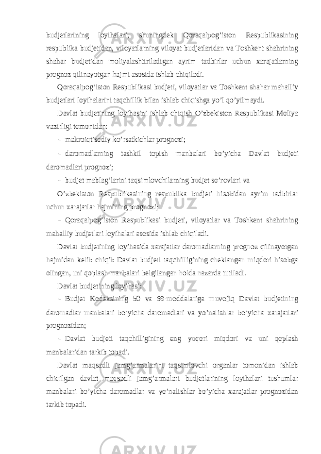 budjetlarining loyihalari, shuningdek Qoraqalpog’iston Respublikasining respublika budjetidan, viloyatlarning viloyat budjetlaridan va Toshkent shahrining shahar budjetidan moliyalashtiriladigan ayrim tadbirlar uchun xarajatlarning prognoz qilinayotgan hajmi asosida ishlab chiqiladi. Qoraqalpog’iston Respublikasi budjeti, viloyatlar va Toshkent shahar mahalliy budjetlari loyihalarini taqchillik bilan ishlab chiqishga yo’l qo’yilmaydi. Davlat budjetining loyihasini ishlab chiqish O’zbekiston Respublikasi Moliya vazirligi tomonidan: - makroiqtisodiy ko’rsatkichlar prognozi; - daromadlarning tashkil topish manbalari bo’yicha Davlat budjeti daromadlari prognozi; - budjet mablag’larini taqsimlovchilarning budjet so’rovlari va O’zbekiston Respublikasining respublika budjeti hisobidan ayrim tadbirlar uchun xarajatlar hajmining prognozi; - Qoraqalpog’iston Respublikasi budjeti, viloyatlar va Toshkent shahrining mahalliy budjetlari loyihalari asosida ishlab chiqiladi. Davlat budjetining loyihasida xarajatlar daromadlarning prognoz qilinayotgan hajmidan kelib chiqib Davlat budjeti taqchilligining cheklangan miqdori hisobga olingan, uni qoplash manbalari belgilangan holda nazarda tutiladi. Davlat budjetining loyihasi: - Budjet Kodeksining 50 va 69-moddalariga muvofiq Davlat budjetining daromadlar manbalari bo’yicha daromadlari va yo’nalishlar bo’yicha xarajatlari prognozidan; - Davlat budjeti taqchilligining eng yuqori miqdori va uni qoplash manbalaridan tarkib topadi. Davlat maqsadli jamg’armalarini taqsimlovchi organlar tomonidan ishlab chiqilgan davlat maqsadli jamg’armalari budjetlarining loyihalari tushumlar manbalari bo’yicha daromadlar va yo’nalishlar bo’yicha xarajatlar prognozidan tarkib topadi. 