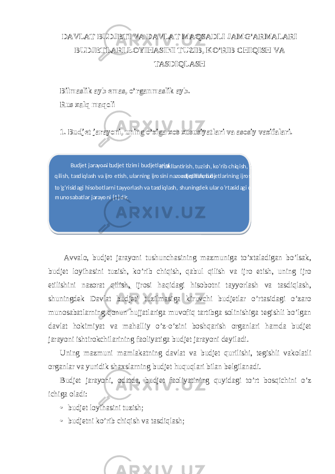 DAVLAT BUDJETI VA DAVLAT MAQSADLI JAMG’ARMALARI BUDJETLARI LOYIHASINI TUZIB, KO’RIB CHIQISH VA TASDIQLASH Bilmaslik ayb emas, o’rganmaslik ayb. Rus xalq maqoli 1. Budjet jarayoni, uning o’ziga xos xususiyatlari va asosiy vazifalari. Avvalo, budjet jarayoni tushunchasining mazmuniga to’xtaladigan bo’lsak, budjet loyihasini tuzish, ko’rib chiqish, qabul qilish va ijro etish, uning ijro etilishini nazorat qilish, ijrosi haqidagi hisobotni tayyorlash va tasdiqlash, shuningdek Davlat budjeti tuzilmasiga kiruvchi budjetlar o’rtasidagi o’zaro munosabatlarning qonun hujjatlariga muvofiq tartibga solinishiga tegishli bo’lgan davlat hokimiyat va mahalliy o’z-o’zini boshqarish organlari hamda budjet jarayoni ishtirokchilarining faoliyatiga budjet jarayoni deyiladi. Uning mazmuni mamlakatning davlat va budjet qurilishi, tegishli vakolatli organlar va yuridik shaxslarning budjet huquqlari bilan belgilanadi. Budjet jarayoni, odatda, budjet faoliyatining quyidagi to’rt bosqichini o’z ichiga oladi: • budjet loyihasini tuzish; • budjetni ko’rib chiqish va tasdiqlash; B udjet jarayoni — b udjet tizimi budjetlarini shakllantirish, tuzish, ko’rib chiqish, qabul qilish, tasdiqlash va ijro etish, ularning ijrosini nazorat qilish, b udjet tizimi b udjetlarining ijrosi to’g’risidagi hisobotlarni tayyorlash va tasdiqlash, shuningdek ular o’rtasidagi o’zaro munosabatlar jarayoni [1] dir. 