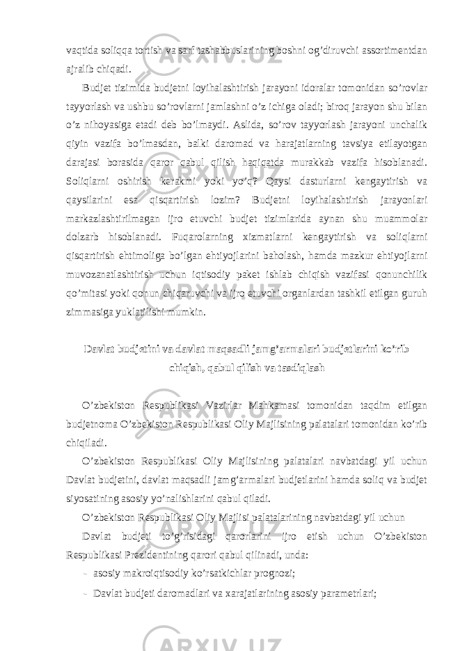 vaqtida soliqqa tortish va sarf tashabbuslarining boshni og’diruvchi assortimentdan ajralib chiqadi. Budjet tizimida budjetni loyihalashtirish jarayoni idoralar tomonidan so’rovlar tayyorlash va ushbu so’rovlarni jamlashni o’z ichiga oladi; biroq jarayon shu bilan o’z nihoyasiga etadi deb bo’lmaydi. Aslida, so’rov tayyorlash jarayoni unchalik qiyin vazifa bo’lmasdan, balki daromad va harajatlarning tavsiya etilayotgan darajasi borasida qaror qabul qilish haqiqatda murakkab vazifa hisoblanadi. Soliqlarni oshirish kerakmi yoki yo’q? Qaysi dasturlarni kengaytirish va qaysilarini esa qisqartirish lozim? Budjetni loyihalashtirish jarayonlari markazlashtirilmagan ijro etuvchi budjet tizimlarida aynan shu muammolar dolzarb hisoblanadi. Fuqarolarning xizmatlarni kengaytirish va soliqlarni qisqartirish ehtimoliga bo’lgan ehtiyojlarini baholash, hamda mazkur ehtiyojlarni muvozanatlashtirish uchun iqtisodiy paket ishlab chiqish vazifasi qonunchilik qo’mitasi yoki qonun chiqaruvchi va ijro etuvchi organlardan tashkil etilgan guruh zimmasiga yuklatilishi mumkin. Davlat budjetini va davlat maqsadli jamg’armalari budjetlarini ko’rib chiqish, qabul qilish va tasdiqlash O’zbekiston Respublikasi Vazirlar Mahkamasi tomonidan taqdim etilgan budjetnoma O’zbekiston Respublikasi Oliy Majlisining palatalari tomonidan ko’rib chiqiladi. O’zbekiston Respublikasi Oliy Majlisining palatalari navbatdagi yil uchun Davlat budjetini, davlat maqsadli jamg’armalari budjetlarini hamda soliq va budjet siyosatining asosiy yo’nalishlarini qabul qiladi. O’zbekiston Respublikasi Oliy Majlisi palatalarining navbatdagi yil uchun Davlat budjeti to’g’risidagi qarorlarini ijro etish uchun O’zbekiston Respublikasi Prezidentining qarori qabul qilinadi, unda: - asosiy makroiqtisodiy ko’rsatkichlar prognozi; - Davlat budjeti daromadlari va xarajatlarining asosiy parametrlari; 