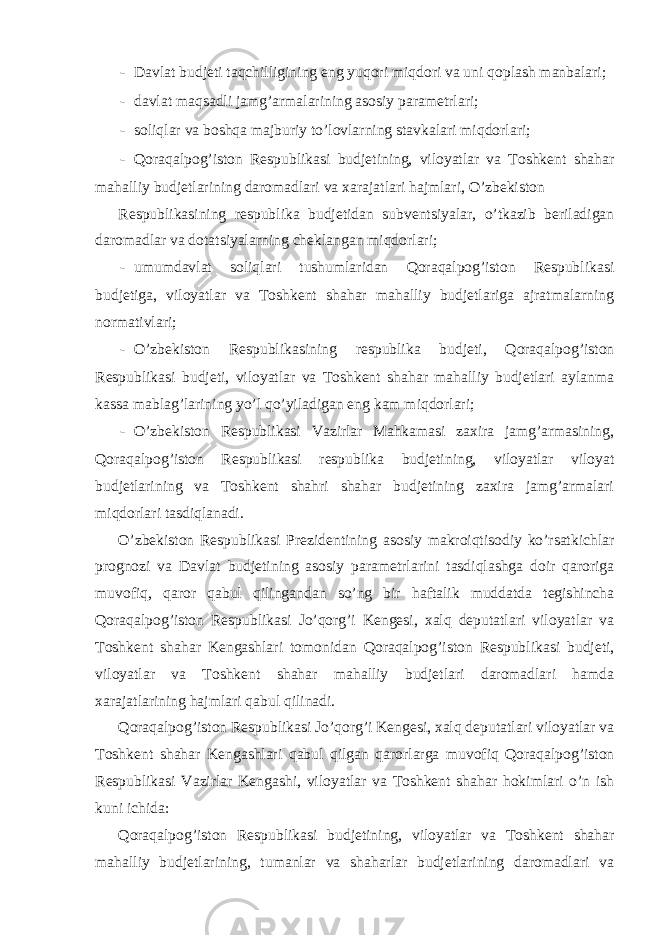 - Davlat budjeti taqchilligining eng yuqori miqdori va uni qoplash manbalari; - davlat maqsadli jamg’armalarining asosiy parametrlari; - soliqlar va boshqa majburiy to’lovlarning stavkalari miqdorlari; - Qoraqalpog’iston Respublikasi budjetining, viloyatlar va Toshkent shahar mahalliy budjetlarining daromadlari va xarajatlari hajmlari, O’zbekiston Respublikasining respublika budjetidan subventsiyalar, o’tkazib beriladigan daromadlar va dotatsiyalarning cheklangan miqdorlari; - umumdavlat soliqlari tushumlaridan Qoraqalpog’iston Respublikasi budjetiga, viloyatlar va Toshkent shahar mahalliy budjetlariga ajratmalarning normativlari; - O’zbekiston Respublikasining respublika budjeti, Qoraqalpog’iston Respublikasi budjeti, viloyatlar va Toshkent shahar mahalliy budjetlari aylanma kassa mablag’larining yo’l qo’yiladigan eng kam miqdorlari; - O’zbekiston Respublikasi Vazirlar Mahkamasi zaxira jamg’armasining, Qoraqalpog’iston Respublikasi respublika budjetining, viloyatlar viloyat budjetlarining va Toshkent shahri shahar budjetining zaxira jamg’armalari miqdorlari tasdiqlanadi. O’zbekiston Respublikasi Prezidentining asosiy makroiqtisodiy ko’rsatkichlar prognozi va Davlat budjetining asosiy parametrlarini tasdiqlashga doir qaroriga muvofiq, qaror qabul qilingandan so’ng bir haftalik muddatda tegishincha Qoraqalpog’iston Respublikasi Jo’qorg’i Kengesi, xalq deputatlari viloyatlar va Toshkent shahar Kengashlari tomonidan Qoraqalpog’iston Respublikasi budjeti, viloyatlar va Toshkent shahar mahalliy budjetlari daromadlari hamda xarajatlarining hajmlari qabul qilinadi. Qoraqalpog’iston Respublikasi Jo’qorg’i Kengesi, xalq deputatlari viloyatlar va Toshkent shahar Kengashlari qabul qilgan qarorlarga muvofiq Qoraqalpog’iston Respublikasi Vazirlar Kengashi, viloyatlar va Toshkent shahar hokimlari o’n ish kuni ichida: Qoraqalpog’iston Respublikasi budjetining, viloyatlar va Toshkent shahar mahalliy budjetlarining, tumanlar va shaharlar budjetlarining daromadlari va 