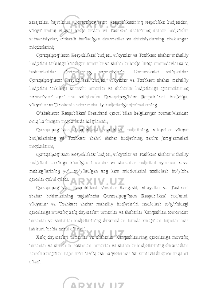 xarajatlari hajmlarini, Qoraqalpog’iston Respublikasining respublika budjetidan, viloyatlarning viloyat budjetlaridan va Toshkent shahrining shahar budjetidan subventsiyalar, o’tkazib beriladigan daromadlar va dotatsiyalarning cheklangan miqdorlarini; Qoraqalpog’iston Respublikasi budjeti, viloyatlar va Toshkent shahar mahalliy budjetlari tarkibiga kiradigan tumanlar va shaharlar budjetlariga umumdavlat soliq tushumlaridan ajratmalarning normativlarini. Umumdavlat soliqlaridan Qoraqalpog’iston Respublikasi budjeti, viloyatlar va Toshkent shahar mahalliy budjetlari tarkibiga kiruvchi tumanlar va shaharlar budjetlariga ajratmalarning normativlari ayni shu soliqlardan Qoraqalpog’iston Respublikasi budjetiga, viloyatlar va Toshkent shahar mahalliy budjetlariga ajratmalarning O’zbekiston Respublikasi Prezidenti qarori bilan belgilangan normativlaridan ortiq bo’lmagan miqdorlarda belgilanadi; Qoraqalpog’iston Respublikasi respublika budjetining, viloyatlar viloyat budjetlarining va Toshkent shahri shahar budjetining zaxira jamg’armalari miqdorlarini; Qoraqalpog’iston Respublikasi budjeti, viloyatlar va Toshkent shahar mahalliy budjetlari tarkibiga kiradigan tumanlar va shaharlar budjetlari aylanma kassa mablag’larining yo’l qo’yiladigan eng kam miqdorlarini tasdiqlash bo’yicha qarorlar qabul qiladi. Qoraqalpog’iston Respublikasi Vazirlar Kengashi, viloyatlar va Toshkent shahar hokimlarining tegishincha Qoraqalpog’iston Respublikasi budjetini, viloyatlar va Toshkent shahar mahalliy budjetlarini tasdiqlash to’g’risidagi qarorlariga muvofiq xalq deputatlari tumanlar va shaharlar Kengashlari tomonidan tumanlar va shaharlar budjetlarining daromadlari hamda xarajatlari hajmlari uch ish kuni ichida qabul qilinadi. Xalq deputatlari tumanlar va shaharlar Kengashlarining qarorlariga muvofiq tumanlar va shaharlar hokimlari tumanlar va shaharlar budjetlarining daromadlari hamda xarajatlari hajmlarini tasdiqlash bo’yicha uch ish kuni ichida qarorlar qabul qiladi. 