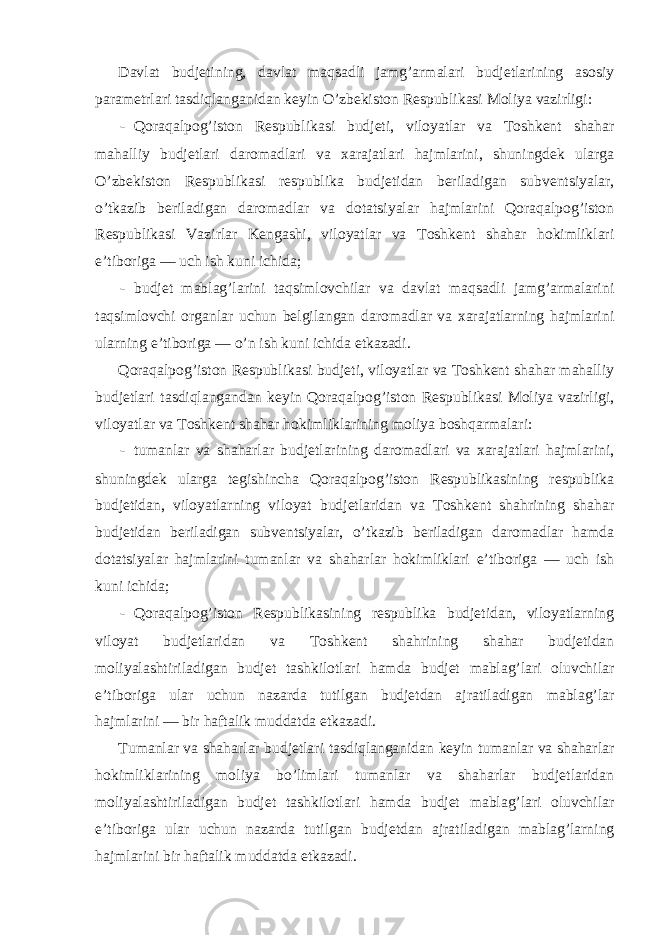 Davlat budjetining, davlat maqsadli jamg’armalari budjetlarining asosiy parametrlari tasdiqlanganidan keyin O’zbekiston Respublikasi Moliya vazirligi: - Qoraqalpog’iston Respublikasi budjeti, viloyatlar va Toshkent shahar mahalliy budjetlari daromadlari va xarajatlari hajmlarini, shuningdek ularga O’zbekiston Respublikasi respublika budjetidan beriladigan subventsiyalar, o’tkazib beriladigan daromadlar va dotatsiyalar hajmlarini Qoraqalpog’iston Respublikasi Vazirlar Kengashi, viloyatlar va Toshkent shahar hokimliklari e’tiboriga — uch ish kuni ichida; - budjet mablag’larini taqsimlovchilar va davlat maqsadli jamg’armalarini taqsimlovchi organlar uchun belgilangan daromadlar va xarajatlarning hajmlarini ularning e’tiboriga — o’n ish kuni ichida etkazadi. Qoraqalpog’iston Respublikasi budjeti, viloyatlar va Toshkent shahar mahalliy budjetlari tasdiqlangandan keyin Qoraqalpog’iston Respublikasi Moliya vazirligi, viloyatlar va Toshkent shahar hokimliklarining moliya boshqarmalari: - tumanlar va shaharlar budjetlarining daromadlari va xarajatlari hajmlarini, shuningdek ularga tegishincha Qoraqalpog’iston Respublikasining respublika budjetidan, viloyatlarning viloyat budjetlaridan va Toshkent shahrining shahar budjetidan beriladigan subventsiyalar, o’tkazib beriladigan daromadlar hamda dotatsiyalar hajmlarini tumanlar va shaharlar hokimliklari e’tiboriga — uch ish kuni ichida; - Qoraqalpog’iston Respublikasining respublika budjetidan, viloyatlarning viloyat budjetlaridan va Toshkent shahrining shahar budjetidan moliyalashtiriladigan budjet tashkilotlari hamda budjet mablag’lari oluvchilar e’tiboriga ular uchun nazarda tutilgan budjetdan ajratiladigan mablag’lar hajmlarini — bir haftalik muddatda etkazadi. Tumanlar va shaharlar budjetlari tasdiqlanganidan keyin tumanlar va shaharlar hokimliklarining moliya bo’limlari tumanlar va shaharlar budjetlaridan moliyalashtiriladigan budjet tashkilotlari hamda budjet mablag’lari oluvchilar e’tiboriga ular uchun nazarda tutilgan budjetdan ajratiladigan mablag’larning hajmlarini bir haftalik muddatda etkazadi. 