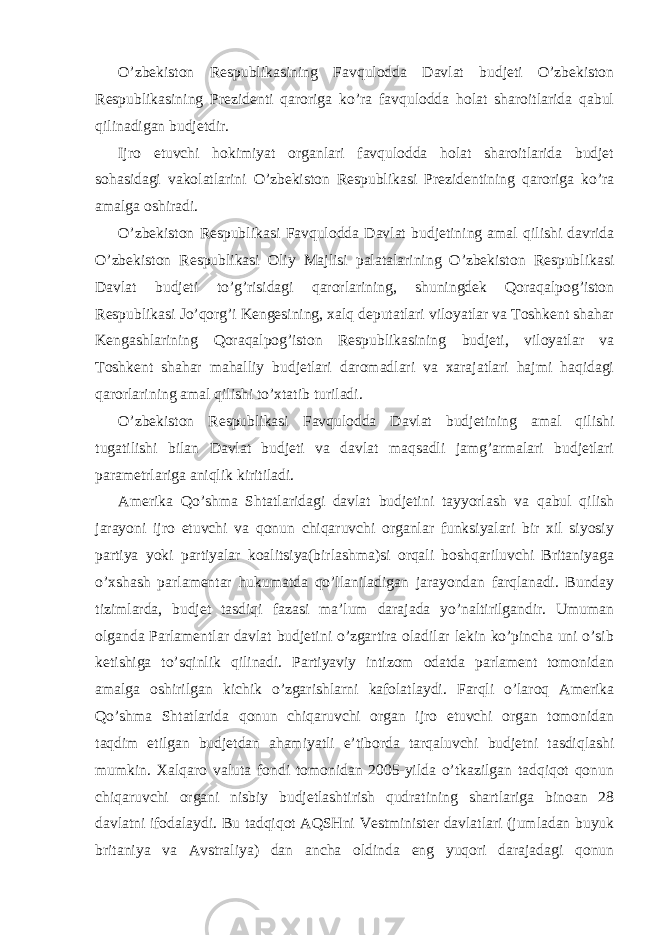 O’zbekiston Respublikasining Favqulodda Davlat budjeti O’zbekiston Respublikasining Prezidenti qaroriga ko’ra favqulodda holat sharoitlarida qabul qilinadigan budjetdir. Ijro etuvchi hokimiyat organlari favqulodda holat sharoitlarida budjet sohasidagi vakolatlarini O’zbekiston Respublikasi Prezidentining qaroriga ko’ra amalga oshiradi. O’zbekiston Respublikasi Favqulodda Davlat budjetining amal qilishi davrida O’zbekiston Respublikasi Oliy Majlisi palatalarining O’zbekiston Respublikasi Davlat budjeti to’g’risidagi qarorlarining, shuningdek Qoraqalpog’iston Respublikasi Jo’qorg’i Kengesining, xalq deputatlari viloyatlar va Toshkent shahar Kengashlarining Qoraqalpog’iston Respublikasining budjeti, viloyatlar va Toshkent shahar mahalliy budjetlari daromadlari va xarajatlari hajmi haqidagi qarorlarining amal qilishi to’xtatib turiladi. O’zbekiston Respublikasi Favqulodda Davlat budjetining amal qilishi tugatilishi bilan Davlat budjeti va davlat maqsadli jamg’armalari budjetlari parametrlariga aniqlik kiritiladi. Amerika Qo’shma Shtatlaridagi davlat budjetini tayyorlash va qabul qilish jarayoni ijro etuvchi va qonun chiqaruvchi organlar funksiyalari bir xil siyosiy partiya yoki partiyalar koalitsiya(birlashma)si orqali boshqariluvchi Britaniyaga o’xshash parlamentar hukumatda qo’llaniladigan jarayondan farqlanadi. Bunday tizimlarda, budjet tasdiqi fazasi ma’lum darajada yo’naltirilgandir. Umuman olganda Parlamentlar davlat budjetini o’zgartira oladilar lekin ko’pincha uni o’sib ketishiga to’sqinlik qilinadi. Partiyaviy intizom odatda parlament tomonidan amalga oshirilgan kichik o’zgarishlarni kafolatlaydi. Farqli o’laroq Amerika Qo’shma Shtatlarida qonun chiqaruvchi organ ijro etuvchi organ tomonidan taqdim etilgan budjetdan ahamiyatli e’tiborda tarqaluvchi budjetni tasdiqlashi mumkin. Xalqaro valuta fondi tomonidan 2005-yilda o’tkazilgan tadqiqot qonun chiqaruvchi organi nisbiy budjetlashtirish qudratining shartlariga binoan 28 davlatni ifodalaydi. Bu tadqiqot AQSHni Vestminister davlatlari (jumladan buyuk britaniya va Avstraliya) dan ancha oldinda eng yuqori darajadagi qonun 