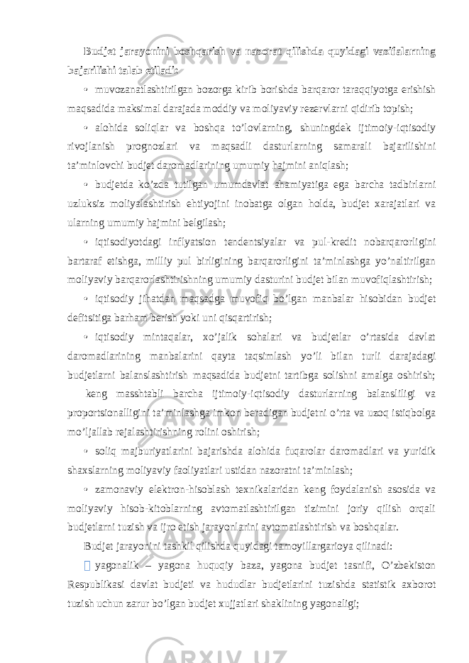 Budjet jarayonini boshqarish va nazorat qilishda quyidagi vazifalarning bajarilishi talab etiladi: • muvozanatlashtirilgan bozorga kirib borishda barqaror taraqqiyotga erishish maqsadida maksimal darajada moddiy va moliyaviy rezervlarni qidirib topish; • alohida soliqlar va boshqa to’lovlarning, shuningdek ijtimoiy-iqtisodiy rivojlanish prognozlari va maqsadli dasturlarning samarali bajarilishini ta’minlovchi budjet daromadlarining umumiy hajmini aniqlash; • budjetda ko’zda tutilgan umumdavlat ahamiyatiga ega barcha tadbirlarni uzluksiz moliyalashtirish ehtiyojini inobatga olgan holda, budjet xarajatlari va ularning umumiy hajmini belgilash; • iqtisodiyotdagi inflyatsion tendentsiyalar va pul-kredit nobarqarorligini bartaraf etishga, milliy pul birligining barqarorligini ta’minlashga yo’naltirilgan moliyaviy barqarorlashtirishning umumiy dasturini budjet bilan muvofiqlashtirish; • iqtisodiy jihatdan maqsadga muvofiq bo’lgan manbalar hisobidan budjet defitsitiga barham berish yoki uni qisqartirish; • iqtisodiy mintaqalar, xo’jalik sohalari va budjetlar o’rtasida davlat daromadlarining manbalarini qayta taqsimlash yo’li bilan turli darajadagi budjetlarni balanslashtirish maqsadida budjetni tartibga solishni amalga oshirish;  keng masshtabli barcha ijtimoiy-iqtisodiy dasturlarning balansliligi va proportsionalligini ta’minlashga imkon beradigan budjetni o’rta va uzoq istiqbolga mo’ljallab rejalashtirishning rolini oshirish; • soliq majburiyatlarini bajarishda alohida fuqarolar daromadlari va yuridik shaxslarning moliyaviy faoliyatlari ustidan nazoratni ta’minlash; • zamonaviy elektron-hisoblash texnikalaridan keng foydalanish asosida va moliyaviy hisob-kitoblarning avtomatlashtirilgan tizimini joriy qilish orqali budjetlarni tuzish va ijro etish jarayonlarini avtomatlashtirish va boshqalar. Budjet jarayonini tashkil qilishda quyidagi tamoyillargarioya qilinadi:  yagonalik – yagona huquqiy baza, yagona budjet tasnifi, O’zbekiston Respublikasi davlat budjeti va hududlar budjetlarini tuzishda statistik axborot tuzish uchun zarur bo’lgan budjet xujjatlari shaklining yagonaligi; 