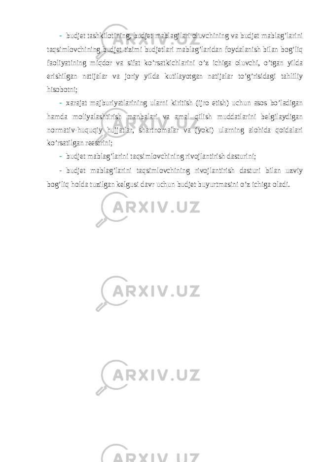 - budjet tashkilotining, budjet mablag’lari oluvchining va budjet mablag’larini taqsimlovchining budjet tizimi budjetlari mablag’laridan foydalanish bilan bog’liq faoliyatining miqdor va sifat ko’rsatkichlarini o’z ichiga oluvchi, o’tgan yilda erishilgan natijalar va joriy yilda kutilayotgan natijalar to’g’risidagi tahliliy hisobotni; - xarajat majburiyatlarining ularni kiritish (ijro etish) uchun asos bo’ladigan hamda moliyalashtirish manbalari va amal qilish muddatlarini belgilaydigan normativ-huquqiy hujjatlar, shartnomalar va (yoki) ularning alohida qoidalari ko’rsatilgan reestrini; - budjet mablag’larini taqsimlovchining rivojlantirish dasturini; - budjet mablag’larini taqsimlovchining rivojlantirish dasturi bilan uzviy bog’liq holda tuzilgan kelgusi davr uchun budjet buyurtmasini o’z ichiga oladi. 