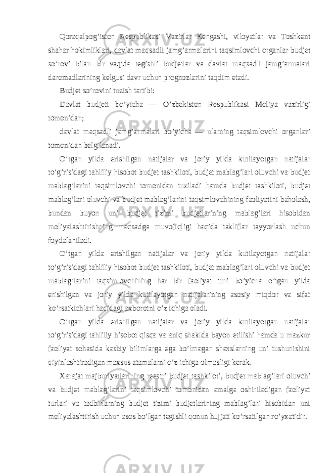 Qoraqalpog’iston Respublikasi Vazirlar Kengashi, viloyatlar va Toshkent shahar hokimliklari, davlat maqsadli jamg’armalarini taqsimlovchi organlar budjet so’rovi bilan bir vaqtda tegishli budjetlar va davlat maqsadli jamg’armalari daromadlarining kelgusi davr uchun prognozlarini taqdim etadi. Budjet so’rovini tuzish tartibi: Davlat budjeti bo’yicha — O’zbekiston Respublikasi Moliya vazirligi tomonidan; davlat maqsadli jamg’armalari bo’yicha — ularning taqsimlovchi organlari tomonidan belgilanadi. O’tgan yilda erishilgan natijalar va joriy yilda kutilayotgan natijalar to’g’risidagi tahliliy hisobot budjet tashkiloti, budjet mablag’lari oluvchi va budjet mablag’larini taqsimlovchi tomonidan tuziladi hamda budjet tashkiloti, budjet mablag’lari oluvchi va budjet mablag’larini taqsimlovchining faoliyatini baholash, bundan buyon uni budjet tizimi budjetlarining mablag’lari hisobidan moliyalashtirishning maqsadga muvofiqligi haqida takliflar tayyorlash uchun foydalaniladi. O’tgan yilda erishilgan natijalar va joriy yilda kutilayotgan natijalar to’g’risidagi tahliliy hisobot budjet tashkiloti, budjet mablag’lari oluvchi va budjet mablag’larini taqsimlovchining har bir faoliyat turi bo’yicha o’tgan yilda erishilgan va joriy yilda kutilayotgan natijalarining asosiy miqdor va sifat ko’rsatkichlari haqidagi axborotni o’z ichiga oladi. O’tgan yilda erishilgan natijalar va joriy yilda kutilayotgan natijalar to’g’risidagi tahliliy hisobot qisqa va aniq shaklda bayon etilishi hamda u mazkur faoliyat sohasida kasbiy bilimlarga ega bo’lmagan shaxslarning uni tushunishini qiyinlashtiradigan maxsus atamalarni o’z ichiga olmasligi kerak. Xarajat majburiyatlarining reestri budjet tashkiloti, budjet mablag’lari oluvchi va budjet mablag’larini taqsimlovchi tomonidan amalga oshiriladigan faoliyat turlari va tadbirlarning budjet tizimi budjetlarining mablag’lari hisobidan uni moliyalashtirish uchun asos bo’lgan tegishli qonun hujjati ko’rsatilgan ro’yxatidir. 