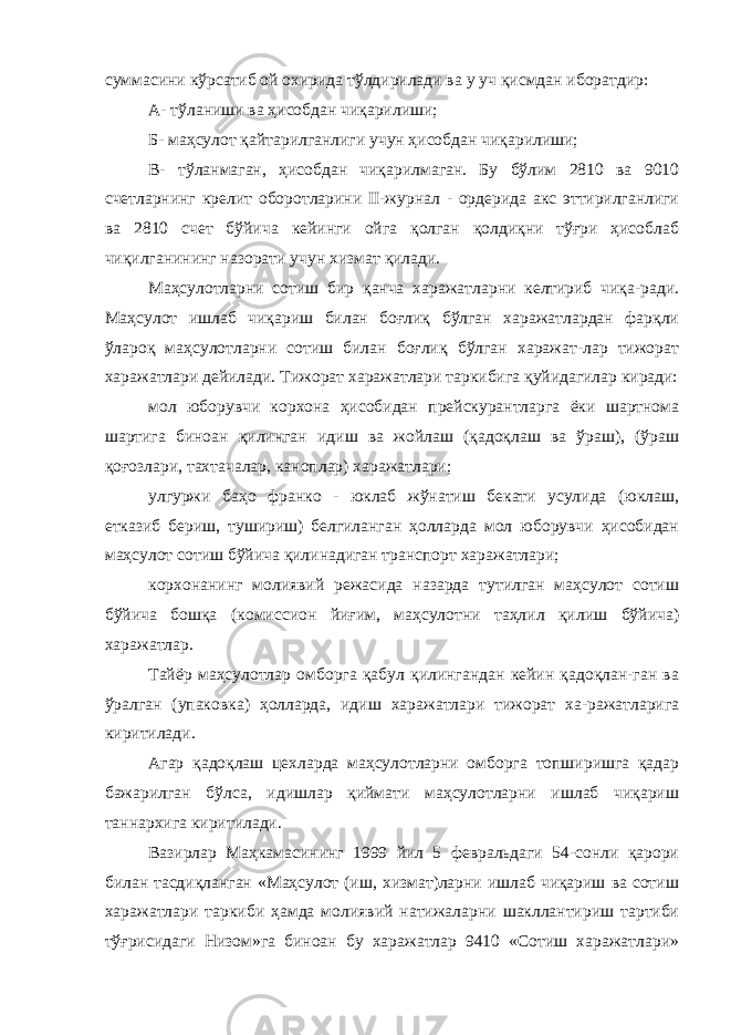 суммасини кўрсатиб ой охирида тўлдирилади ва у уч қисмдан иборатдир: А- тўланиши ва ҳисобдан чиқарилиши; Б- маҳсулот қайтарилганлиги учун ҳисобдан чиқарилиши; В- тўланмаган, ҳисобдан чиқарилмаган. Бу бўлим 2810 ва 9010 счетларнинг крелит оборотларини II-журнал - ордерида акс эттирилганлиги ва 2810 счет бўйича кейинги ойга қолган қолдиқни тўғри ҳисоблаб чиқилганининг назорати учун хизмат қилади. Маҳсулотларни сотиш бир қанча харажатларни келтириб чиқа-ради. Маҳсулот ишлаб чиқариш билан боғлиқ бўлган харажатлардан фарқли ўлароқ маҳсулотларни сотиш билан боғлиқ бўлган харажат-лар тижорат харажатлари дейилади. Тижорат харажатлари таркибига қуйидагилар киради: мол юборувчи корхона ҳисобидан прейскурантларга ёки шартнома шартига биноан қилинган идиш ва жойлаш (қадоқлаш ва ўраш), (ўраш қоғозлари, тахтачалар, каноплар) харажатлари; улгуржи баҳо франко - юклаб жўнатиш бекати усулида (юклаш, етказиб бериш, тушириш) белгиланган ҳолларда мол юборувчи ҳисобидан маҳсулот сотиш бўйича қилинадиган транспорт харажатлари; корхонанинг молиявий режасида назарда тутилган маҳсулот сотиш бўйича бошқа (комиссион йиғим, маҳсулотни таҳлил қилиш бўйича) харажатлар. Тайёр маҳсулотлар омборга қабул қилингандан кейин қадоқлан-ган ва ўралган (упаковка) ҳолларда, идиш харажатлари тижорат ха-ражатларига киритилади. Агар қадоқлаш цехларда маҳсулотларни омборга топширишга қадар бажарилган бўлса, идишлар қиймати маҳсулотларни ишлаб чиқариш таннархига киритилади. Вазирлар Маҳкамасининг 1999 йил 5 февральдаги 54-сонли қарори билан тасдиқланган «Маҳсулот (иш, хизмат)ларни ишлаб чиқариш ва сотиш харажатлари таркиби ҳамда молиявий натижаларни шакллантириш тартиби тўғрисидаги Низом»га биноан бу харажатлар 9410 «Сотиш харажатлари» 