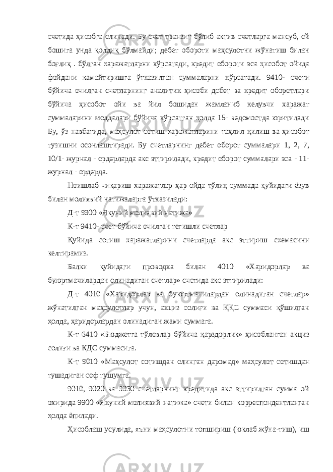 счетида ҳисобга олинади. Бу счет транзит бўлиб актив счетларга мансуб, ой бошига унда қолдиқ бўлмайди; дебет обороти маҳсулотни жўнатиш билан боғлиқ . бўлган харажатларни кўрсатади, кредит обороти эса ҳисобот ойида фойдани камайтиришга ўтказилган суммаларни кўрсатади. 9410- счети бўйича очилган счетларнинг аналитик ҳисоби дсбет ва кредит оборотлари бўйича ҳисобот ойи ва йил бошидан жамланиб келувчи харажат суммаларини моддалари бўйича кўрсатган ҳолда 15- ведомостда юритилади Бу, ўз навбатида, маҳсулот сотиш харажатларини таҳлил қилиш ва ҳисобот тузишни осонлаштиради. Бу счетларнинг дебет оборот суммалари 1, 2, 7, 10/1- журнал - ордерларда акс эттирилади, кредит оборот суммалари эса - 11- журнал - ордерда. Ноишлаб чиқариш харажатлар ҳар ойда тўлиқ суммада қуйидаги ёзув билан молиявий натижаларга ўтказилади: Д-т 9900 «Якуний молиявий натижа» К-т 9410- счет бўйича очилган тегишли счетлар Қуйида сотиш харажатларини счетларда акс эттириш схемасини келтирамиз. Балки қуйидаги проводка билан 4010 «Харидорлар ва буюртмачилардан олинадиган счетлар» счстида акс эттирилади: Д-т 4010 «Харидорлар ва буюртмачилардан олинадиган счетлар» жўнатилган маҳсулотлар учун, акциз солиғи ва ҚҚС суммаси қўшилган ҳолда, ҳаридорлардан олинадиган жами суммага. К-т 6410 «Бюджетга тўловлар бўйича қарздорлик» ҳисобланган акциз солиғи ва КДС суммасига. К-т 9010 «Маҳсулот сотишдан олинган даромад» маҳсулот сотишдан тушадиган соф тушумга. 9010, 9020 ва 9030 счетларнинг кредитида акс эттирилган сумма ой охирида 9900 «Якуний молиявий натижа» счети билан корреспондентланган ҳолда ёпилади. Ҳисоблаш усулида, яъни маҳсулотни топшириш (юклаб жўна-тиш), иш 