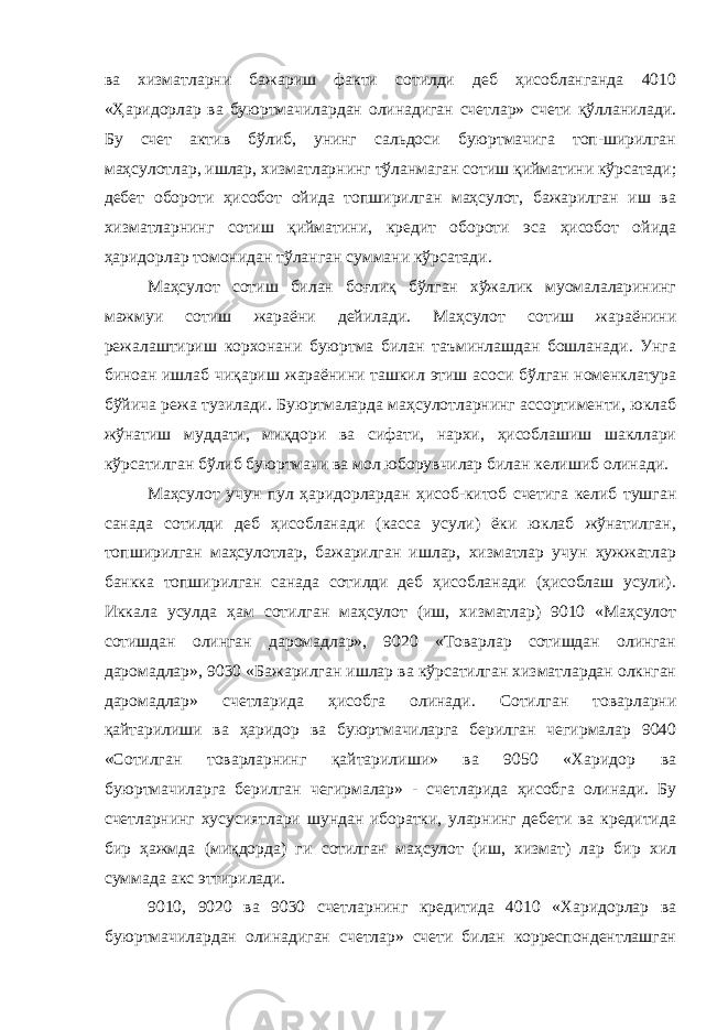 ва хизматларни бажариш факти сотилди деб ҳисобланганда 4010 «Ҳаридорлар ва буюртмачилардан олинадиган счетлар» счети қўлланилади. Бу счет актив бўлиб, унинг сальдоси буюртмачига топ-ширилган маҳсулотлар, ишлар, хизматларнинг тўланмаган сотиш қийматини кўрсатади; дебет обороти ҳисобот ойида топширилган маҳсулот, бажарилган иш ва хизматларнинг сотиш қийматини, кредит обороти эса ҳисобот ойида ҳаридорлар томонидан тўланган суммани кўрсатади. Маҳсулот сотиш билан боғлиқ бўлган хўжалик муомалаларининг мажмуи сотиш жараёни дейилади. Маҳсулот сотиш жараёнини режалаштириш корхонани буюртма билан таъминлашдан бошланади. Унга биноан ишлаб чиқариш жараёнини ташкил этиш асоси бўлган номенклатура бўйича режа тузилади. Буюртмаларда маҳсулотларнинг ассортименти, юклаб жўнатиш муддати, миқдори ва сифати, нархи, ҳисоблашиш шакллари кўрсатилган бўлиб буюртмачи ва мол юборувчилар билан келишиб олинади. Маҳсулот учун пул ҳаридорлардан ҳисоб-китоб счетига келиб тушган санада сотилди деб ҳисобланади (касса усули) ёки юклаб жўнатилган, топширилган маҳсулотлар, бажарилган ишлар, хизматлар учун ҳужжатлар банкка топширилган санада сотилди деб ҳисобланади (ҳисоблаш усули). Иккала усулда ҳам сотилган маҳсулот (иш, хизматлар) 9010 «Маҳсулот сотишдан олинган даромадлар», 9020 «Товарлар сотишдан олинган даромадлар», 9030 «Бажарилган ишлар ва кўрсатилган хизматлардан олкнган даромадлар» счетларида ҳисобга олинади. Сотилган товарларни қайтарилиши ва ҳаридор ва буюртмачиларга берилган чегирмалар 9040 «Сотилган товарларнинг қайтарилиши» ва 9050 «Харидор ва буюртмачиларга берилган чегирмалар» - счетларида ҳисобга олинади. Бу счетларнинг хусусиятлари шундан иборатки, уларнинг дебети ва кредитида бир ҳажмда (миқдорда) ги сотилган маҳсулот (иш, хизмат) лар бир хил суммада акс эттирилади. 9010, 9020 ва 9030 счетларнинг кредитида 4010 «Харидорлар ва буюртмачилардан олинадиган счетлар» счети билан корреспондентлашган 