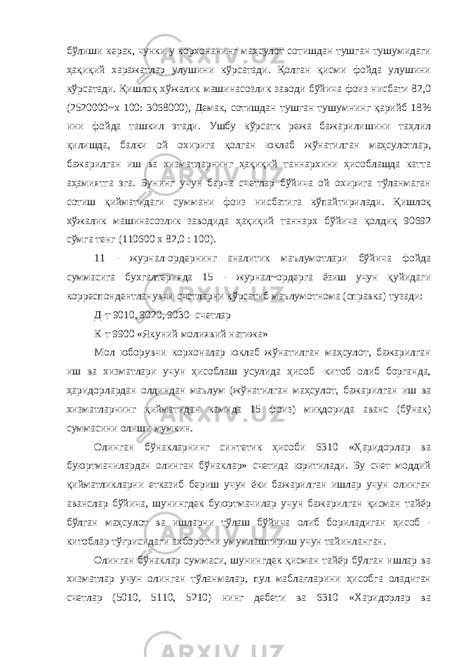 бўлиши керак, чунки у корхонанинг маҳсулот сотишдан тушган тушумидаги ҳақиқий харажатлар улушини кўрсатади. Қолган қисми фойда улушини кўрсатади. Қишлоқ хўжалик машинасозлик заводи бўйича фоиз нисбати 82,0 (2520000~х 100: 3068000), Демак, сотишдан тушган тушумнинг қарийб 18% ини фойда ташкил этади. Ушбу кўрсатк режа бажарилишини таҳлил қилишда, балки ой охирига қолган юклаб жўнатилган маҳсулотлар, бажарилган иш ва хизматларнинг ҳақиқий таннархини ҳисоблашда катта аҳамиятга эга. Бунинг учун барча счетлар бўйича ой охирига тўланмаган сотиш қийматидаги суммани фоиз нисбатига кўпайтирилади. Қишлоқ хўжалик машинасозлик заводида ҳақиқий таннарх бўйича қолдиқ 90692 сўмга тенг (110600 х 82,0 : 100). 11 - журнал-ордернинг аналитик маълумотлари бўйича фойда суммасига бухгалтерияда 15 - журнал~ордерга ёзиш учун қуйидаги корреспондентланувчи счстларни кўрсатиб маълумотнома (справка) тузади: Д-т 9010, 9020, 9030- счетлар К-т 9900 «Якуний молиявий натижа» Мол юборувчи корхоналар юклаб жўнатилган маҳсулот, бажарилган иш ва хизматлари учун ҳисоблаш усулида ҳисоб -китоб олиб борганда, ҳаридорлардан олдиндан маълум (жўнатилган маҳсулот, бажарилган иш ва хизматларнинг қийматидан камида 15 фоиз) миқдорида аванс (бўнак) суммасини олиши мумкин. Олинган бўнакларнинг синтетик ҳисоби 6310 «Ҳаридорлар ва буюртмачилардан олинган бўнаклар» счетида юритилади. Бу счет моддий қийматликларни етказиб бериш учун ёки бажарилган ишлар учун олинган аванслар бўйича, шунингдек буюртмачилар учун бажарилган қисман тайёр бўлган маҳсулот ва ишларни тўлаш бўйича олиб бориладиган ҳисоб - китоблар тўғрисидаги ахборотни умумлаштириш учун тайинланган. Олинган бўнаклар суммаси, шунингдек қисман тайёр бўлган ишлар ва хизматлар учун олинган тўланмалар, пул маблағларини ҳисобга оладиган счетлар (5010, 5110, 5210) нинг дебети ва 6310 «Харидорлар ва 