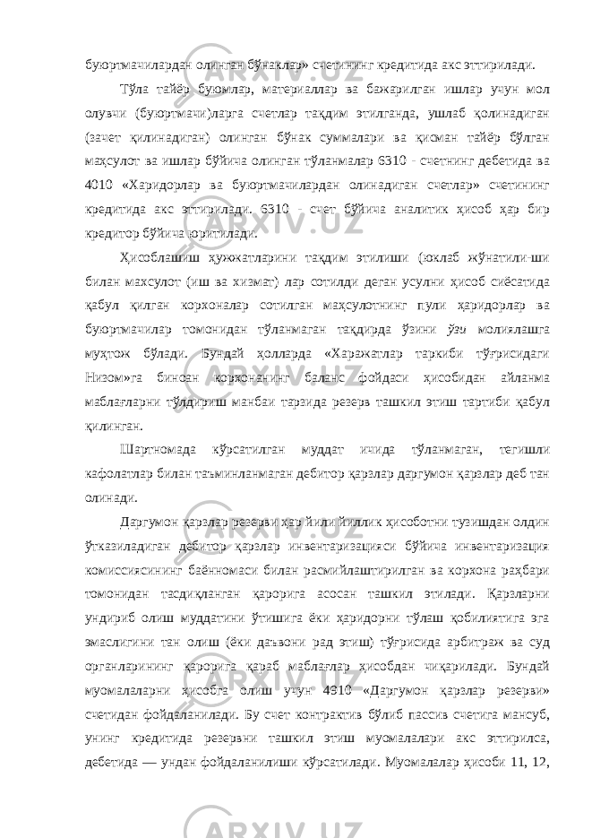 буюртмачилардан олинган бўнаклар» счетининг кредитида акс эттирилади. Тўла тайёр буюмлар, материаллар ва бажарилган ишлар учун мол олувчи (буюртмачи)ларга счетлар тақдим этилганда, ушлаб қолинадиган (зачет қилинадиган) олинган бўнак суммалари ва қисман тайёр бўлган маҳсулот ва ишлар бўйича олинган тўланмалар 6310 - счетнинг дебетида ва 4010 «Харидорлар ва буюртмачилардан олинадиган счетлар» счетининг кредитида акс эттирилади. 6310 - счет бўйича аналитик ҳисоб ҳар бир кредитор бўйича юритилади. Ҳисоблашиш ҳужжатларини тақдим этилиши (юклаб жўнатили-ши билан махсулот (иш ва хизмат) лар сотилди деган усулни ҳисоб сиёсатида қабул қилган корхоналар сотилган маҳсулотнинг пули ҳаридорлар ва буюртмачилар томонидан тўланмаган тақдирда ўзини ўзи молиялашга муҳтож бўлади. Бундай ҳолларда «Харажатлар таркиби тўғрисидаги Низом»га биноан корхонанинг баланс фойдаси ҳисобидан айланма маблағларни тўлдириш манбаи тарзида резерв ташкил этиш тартиби қабул қилинган. Шартномада кўрсатилган муддат ичида тўланмаган, тегишли кафолатлар билан таъминланмаган дебитор қарзлар даргумон қарзлар деб тан олинади. Даргумон қарзлар резерви ҳар йили йиллик ҳисоботни тузишдан олдин ўтказиладиган дебитор қарзлар инвентаризацияси бўйича инвентаризация комиссиясининг баённомаси билан расмийлаштирилган ва корхона раҳбари томонидан тасдиқланган қарорига асосан ташкил этилади. Қарзларни ундириб олиш муддатини ўтишига ёки ҳаридорни тўлаш қобилиятига эга эмаслигини тан олиш (ёки даъвони рад этиш) тўғрисида арбитраж ва суд органларининг қарорига қараб маблағлар ҳисобдан чиқарилади. Бундай муомалаларни ҳисобга олиш учун 4910 «Даргумон қарзлар резерви» счетидан фойдаланилади. Бу счет контрактив бўлиб пассив счетига мансуб, унинг кредитида резервни ташкил этиш муомалалари акс эттирилса, дебетида — ундан фойдаланилиши кўрсатилади. Муомалалар ҳисоби 11, 12, 